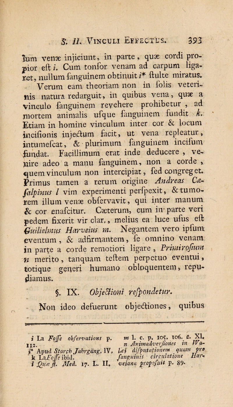39 3 $. IL Vinculi Effectus. Ium vente injiciunt, in parte, quae cordi pro- pior efti. Cum tonfor venam ad carpum liga¬ ret, nullum fanguinem obtinuit z* ftulte miratus* Verum eam theoriam non in Tolis veteri¬ nis natura redarguit, in quibus vena, quae a vinculo fanguinem revehere prohibetur , ad mortem animalis ufque fanguinem fundit k* Etiam in homine vinculum inter cor &amp; locum iticifionis injectum facit, ut vena repleatui, intumefeat, &amp; plurimum fanguinem incitum fundat. Facillimum erat inde deducere , ve¬ nire adeo a manu fanguinem, non a corde , quem vinculum non intercipiat, fed congreg et. Primus tamen a rerum origine Andreas C&lt;z-° falpinus l vim experimenti perfpexit, &amp; tumo¬ rem illuni venae obfervavit, qui inter manum &amp; cor enafeitur. Caeterum, cum iir parte veri pedem fixerit vir clar,, melius ea luce ufus eft Quilielmns Harveius rn. Negantem vero ipfum eventum , &amp; adfirmantem, fe omnino venam in parte a corde remotiori ligare , Prmirpfmm fi merito, tanquam te It em perpetuo eventui, totique generi humano obloquentem, repu¬ diamus. §. IX. Obje&amp;ioni refpondetur. - Non ideo defuerunt objedtiones, quibus ^ * , -i 5u ■ fts!.- 1 j '' — ' . i La FoJJfe qbfervations p. m 1. c. p. Io$* 106. t. Xl, jj2. n Animadruerjiones in IVa- i* Apud Starph JahrgUng, IV, l&lt;ci difputationem quam pr&lt;f k LRpojfs ibid.  /anguinis circulatione Har