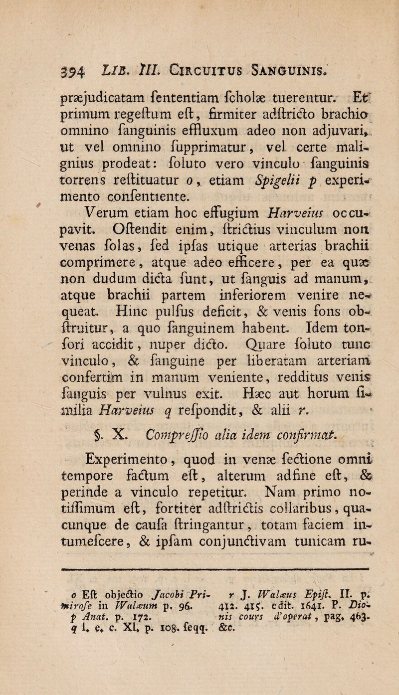 praejudicatam fententiam fcholae tuerentur. Et primum regeftum eft, firmiter adftrido brachio omnino (anguinis effluxum adeo non adjuvari», ut vei omnino fupprimatur, vei certe mali¬ gnius prodeat: foluto vero vinculo fanguinis torrens reftituatur or etiam Spigelii p experi¬ mento c.onfenttente. Verum etiam hoc effugium Harveius occu¬ pavit. Oftendit enim, ftridius vinculum norx venas folas, fed ipfas utique arterias brachii comprimere, atque adeo efficere, per ea quae non dudum dicla funt, ut fanguis ad manum, atque brachii partem inferiorem venire ne¬ queat. Hinc pulfus deficit, &amp; venis fons ob- ftruitur, a quo fanguinem habent. Idem ton- fori accidit, nuper dido. Quare (oluto tunc vinculo, &amp; fanguine per liberatam arteriam confertim in manum veniente, redditus venis fanguis per vulnus exit. Hsec aut horum fi- milia Harveius q refpondit, &amp; alii r. X. CompreJJIo alia idem confirmat. Experimento, quod in venae fedione omni tempore fadum eft, alterum adfine eft, &amp; perinde a vinculo repetitur. Nam primo no- tiffimum eft, fortiter adftridis collaribus, qua¬ cunque de caufa ftringantur, totam faciem in- tumefeere, &amp; ipfam conjundivam tunicam ru- o Eft objeftio Jacohi pri- r J. IVaUus Epijl, II. p. mirofe in Wulteum p, 96. 412. 41$. edit. 1641. P. Dio- P Anat. p. 172. nis cours d'operat, pag* 463.