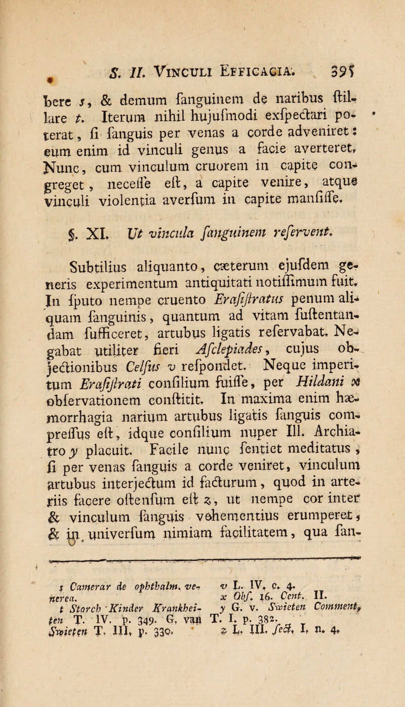 Fere r, &amp; demum fanguinem de naribus ftil- lare t. Iterum nihil hujufmodi exfpe&amp;ari po¬ terat 5 fi fanguis per venas a corde adveniret: eum enim id vinculi genus a facie averteret. Nunc, cum vinculum cruorem in capite con¬ greget, neceife eft, a capite venire, atque vinculi violentia averfum in capite manfiiTe, §. XI. IJt vincula fanguinem refervent. Subtilius aliquanto, ceterum ejufdem ge¬ neris experimentum antiquitati notiffimum fuit. In fputo nempe cruento Erafiftratus penum ali* quam {anguinis, quantum ad vitam fuftentan- dam fufficeret, artubus ligatis refervabat, Ne¬ gabat utiliter fieri Afclepiades, cujus ob¬ jectionibus Celfus v refpondet. Neque imperi¬ tum Erafiftrati. confilium fuiife, per Hildani oq obfervationem conftitit. In maxima enim hae¬ morrhagia narium artubus ligatis fanguis com- preflus eft, idque confilium nuper 111. Archia¬ tro y placuit. Facile nunc fentiet meditatus , fi per venas fanguis a corde veniret, vinculum artubus interjectum id fadturum, quod in arte¬ riis facere oftenfum eft 3, ut nempe cor inter fk vinculum fanguis vehementius erumperet 5 &amp; yi univerfum nimiam facilitatem, qua fan- s Oamerar de ophthalnt, ve-? v L- IV. p, 4. nerea. x Obf„ i6. Cent. II. t StQYch Kinder Kmnkhei- y G. v. Srvieten Coininentf ten T. IV. p. 349. G. van T. I. p. 382- Srpie(en T» HI. p. 339° * P f • Hf 4*