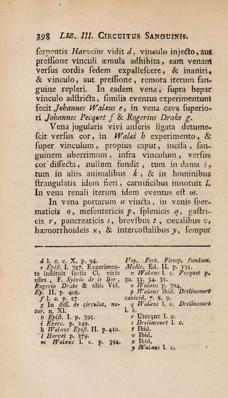 ferpetitis Harvcius vidit J, vinculo in j edo, aut preffione vinculi aemula adhibita, eam venani verfus cordis fedem expallefcere * &amp; inaniri* &amp; vinculo * aut prellione, remota iterum fan- guine repleri. In eadem vena * fupra hepar vinculo adftrida, fimilis eventus experimentum fecit J&amp;hannes WaUus e,- in vena cava fuperio^ ri Johannes Pecquet f &amp; Roger his Drake g. Vena jugularis vivi anferis ligata detume- fcit verfus cor* in WaUi h experimento * &amp; fuper vinculum, propius caput * incifa , fan- guinem uberrimum, infra vinculum * verfus cordiifeda* nullum fundit , tum in dama i * .tum in aliis animalibus k &amp; in hominibus ftrangulatis idem fieri f carnidcibus innotuit 4 In vena renali iterum idem eventus eil m. In vena portarum n vincta, in venis fper- maticis o, mefentericis p, fplenicis n, gaftri- eis r , pancreaticis r, brevibus t , caeca! ibus v$ hsemorrhoideis x, &amp; intercolfalibus femper d 1. c. c. X. p, 94. V°p* 'Fort. Plentp4 fatidctnf* e Efifl. I. 387- E*perimen- Medie. Ed. II. p. 13$. ta inftituit fodis Cl. viris n WaUus 1. c. Pecquet p* ufus , F. Syivio de le Boe , 30. 33. 34. 33. Rogerio Drake &amp; aliis Vid. o WaUus y. 394. Ep. II. p. 403. 9 WaUus ibici. Drelincouri /1. c. p, 27. canicid. *. 8. 9* g In diff. de circulat* na- q WaUus U c. Drelincourt tur. n. XI. 1. c. b Efijl. I. p. 39?. *• Uterqnc 1. c. i Exerc. p. 249. f Drelincourt 1. c. k WaUus Epyl. II. p. 410. t Ibid. / Harvei p. 279. *v Ibid. m WaUus 1. c, p. 394. x Ibid. r y WaUus 1. c. v