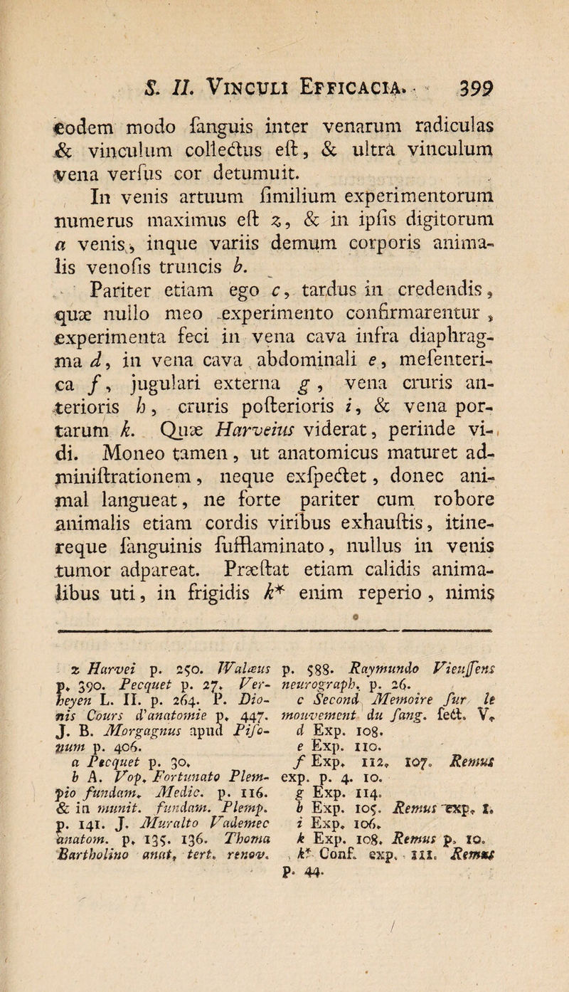 eodem modo fanguis inter venarum radiculas &amp; vinculum colie&amp;us eft, &amp; ultra vinculum vena verfus cor detumuit. In venis artuum fimilium experimentorum numerus maximus eft z9 &amp; in ipfis digitorum a venis, inque variis demum corporis anima¬ lis venoGs truncis b. Pariter etiam ego c, tardus in credendis , qu3e nullo meo -experimento confirmarentur , experimenta feci in vena cava infra diaphrag¬ ma^, in vena cava abdominali e , mefenteri- ca /, jugulari externa g , vena cruris an¬ terioris b, cruris pofterioris i, &amp; vena por¬ tarum k. Quae Harveius viderat, perinde vi¬ di. Moneo tamen, ut anatomicus maturet ad- miniftrationem, neque exfpetftet, donec ani¬ mal langueat, ne forte pariter cum robore animalis etiam cordis viribus exhauftis, itine¬ reque fanguinis fufflaminato, nullus in venis tumor adpareat. Prseftat etiam calidis anima¬ libus uti, in frigidis h* enim reperio , nimis z Harvei p. 250. JValaus . 390. Pecquet p. 27. Ver- eyen L. II. p. 264. P. Dio¬ nis Cours P an atomi e p. 447. J. B. Morgagnus apilcl Pijo- &amp;um p. 406. a Pecquet p. 30. b A. Vop. Fortunato Plem- pio fundam. Medie, p. 116. &amp; in munit, findam. Plernp. . 141. J. Muralto Vademec natom. p. 13$. 136. Thoma Bartholino anat, tert. rtnov. p. 588. Raymundo Vieujfens neurograph. p. 26. c Second Memoire fur h mouvement du fang. fedt» V* d Exp. iog. e Exp. no. f Exp. ii2, 107, Remus exp. p. 4. 10. Exp. 114. Exp. 105. Remus p, j, i Exp. 106. k Exp. io8. Remus p, 10. , kf ConR exp. ux. Rmxs P* 44*