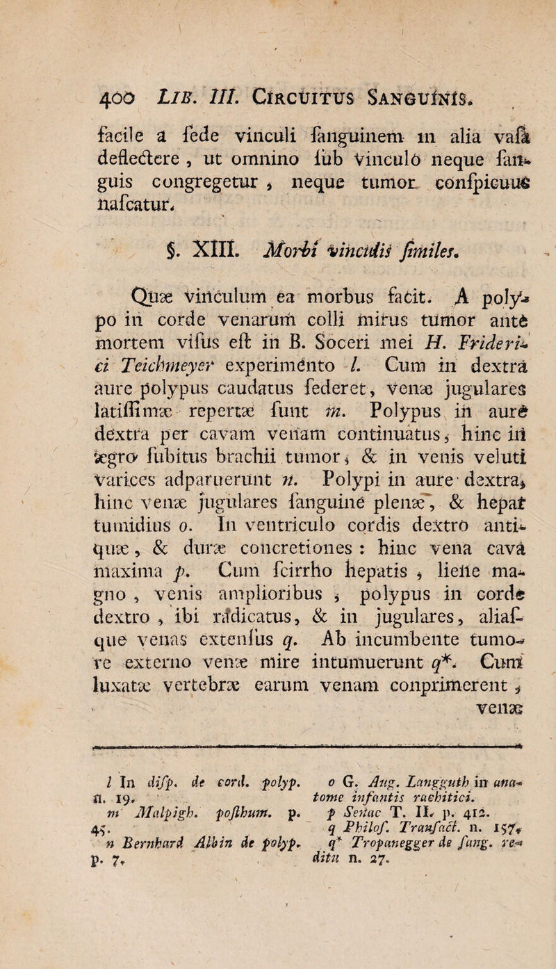 facile a fede vinculi fanguinem m alia vaii defledtere , ut omnino iiib Vinculo neque iait* guis congregetur * neque tumor ednipicuu&amp; nafcatur, §. XIII. MoM vinculis fimiles. Quae vinculum ea morbus fadt. A poly^ po in corde venarum colli mirus tumor ante mortem vifus eft in B. Soceri mei H. Frideri* d Teichrneyer experimento /. Cum in dextra aure polypus caudatus federet, Verne jugulares latiffimae repertae funt m. Polypus ih aur&amp; dextra per cavam venam continuatus, hinc iii aegro* fubitus brachii tumor $ &amp; in venis veluti Varices adpatuerunt n. Polypi in aure dextra* hinc verne jugulares fanguine plenae', &amp; hepat tumidius o. In ventriculo cordis dextro antb- qute, &amp; durae concretiones : hinc vena cava maxima p. Cum fcirrho hepatis , lielie ma¬ gno , venis amplioribus * polypus in corde dextro , ibi nfdicatus, &amp; in jugulares, aliat que venas extenlus q. Ah incumbente tumo-* re externo verne mire intumuerunt q*. Cum luxatae vertebrae earum venam conprimerent , venae / In difp. de cord. polyp. Si. 19. m Malpigh. pojlhum. p. * n Bernhard Albin de polyp. 0 G. Aug. Langguth in una- tome infantis raehitici. p Sertae T. IL p. 412. q JPhilof. Tranfact. n. 157* q* Tropanegger de fang. re*