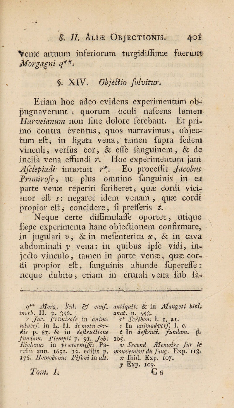 c r t S. ih Alije Objectionis. 40I Venx artuum inferiorum turgidiftimse fuerurft Morgagni q*** §. XIV. Obje&amp;io folvitur. Etiam libe adeo evidens experimentum ob« pugnaverunt , quorum oculi nafcens lumen Harveiammi non fine dolore ferebant. Et pri¬ mo contra eventus, quos narravimus* objec¬ tum eft, in ligata vena, tamen fupra fedem vinculi, verfus cor, &amp; elfe fanguinem, &amp; de incifa vena effundi r. Hoc experimentum jani Afclepiadi innotuit rV Eo procedit Jacobus Primirofe, ut plus omnino fanguinis in ea parte verne reperiri fcriberet* quae cordi vici¬ nior eft s: negaret idem venam , qu^e cordi propior eft, concidere, ii prefferis t. Neque certe diilimulaffe oportet, utique faepe experimenta hanc objedionem confirmare, in jugulari v, &amp; in mefenterica x, &amp; in cava abdominali y vena: in quibus ipfe vidi, in- 3edo vinculo, tamen in parte veiue, quae cor¬ di propior eft, fanguinis abunde fuperefle: neque dubito, etiam in crurali vena fub fa- -n * *■ ' * «i • v. ■ y q** f/torg. Sed. &lt;ff cduf. antiquit. &amp; iri Jllangeti bibU tnorb. II. p» 396. unat. p. 95.3. r Jac. Primirofe ih anim- r* Scribon. 1. cr zf. adzterf. in L. II. de motu cor- s In aniinadverf. 1. c» dis p. 87. &amp; iii deflruciione t In deJlrucL fundam, p. fundam. Flemfii p. 91. Joh. 109. Riolanus in pnetermijjis Pa- *u Second. Memoire fur le riiiis ann. 1692. 12. editis p. mou&lt;vement du fang. Exp. ujp ijG. Homobonus Pifoni in ult. x Ibid. Exp. 107* y Exp. 109. Toni, L € § /•