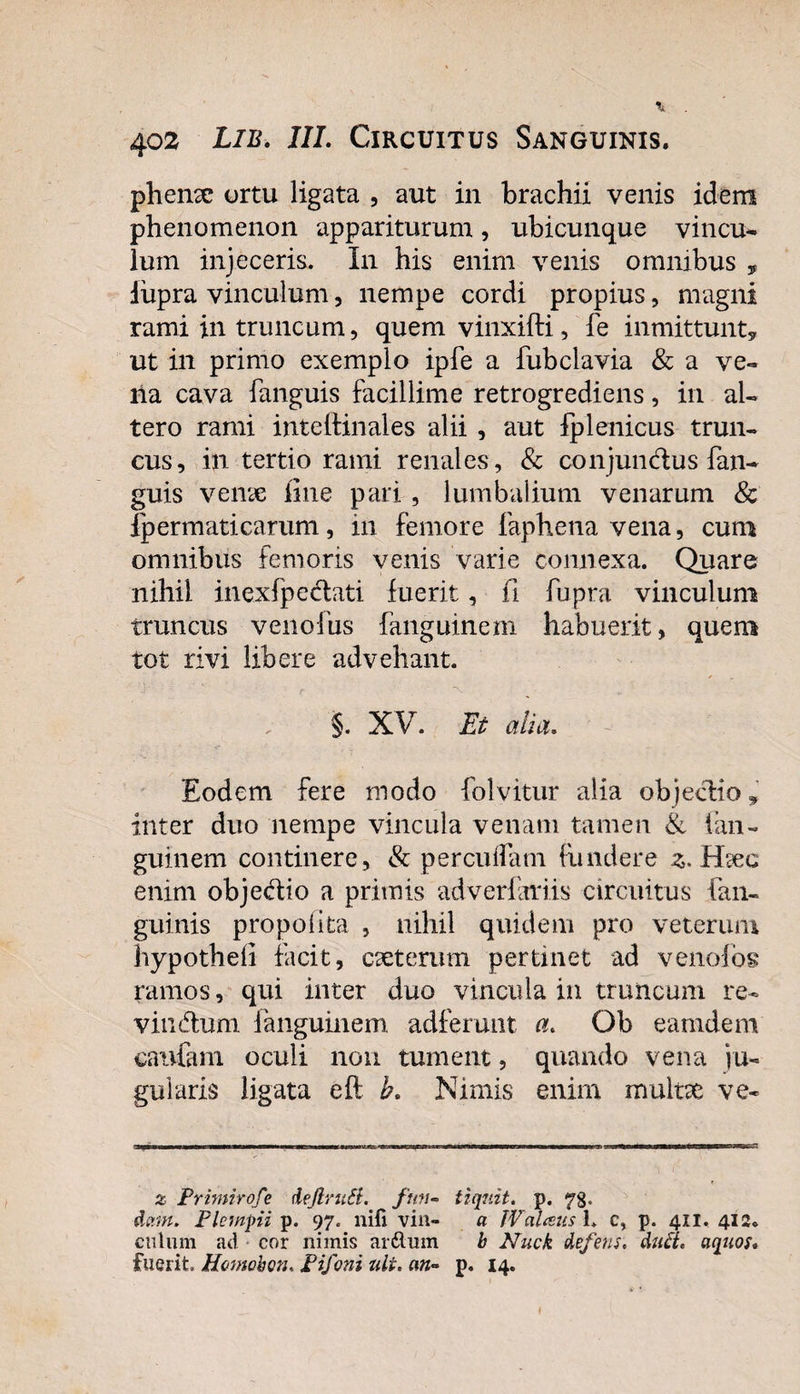 phenx ortu ligata , aut in brachii venis idem phenomenon appariturum, ubicunque vincu¬ lum injeceris. In his enim venis omnibus , liipra vinculum, nempe cordi propius, magni rami in truncum, quemvinxifti, fe inmittunt, ut in primo exemplo ipfe a fubclavia &amp; a ve¬ lla cava fanguis facillime retrogrediens, in al¬ tero rami inteftinales alii , aut fplenicus trun¬ cus, in tertio rami renales , &amp; conjunctus fan¬ guis venae line pari , lumbalium venarum &amp; ip er mati carum, in femore faphena vena, cum omnibus femoris venis varie connexa. Quare nihil inexfpeclati fuerit, (i fupra vinculum truncus venofus fanguinem habuerit, quem tot rivi libere advehant. §. XV. Et alia. Eodem fere modo folvitur alia objecdio^ inter duo nempe vincula venam tamen &amp; fan¬ guinem continere, &amp; percudam fundere z. Haec enim objedio a primis adveriariis circuitus {an¬ guinis propolita , nihil quidem pro veterum hypotheli facit, cseterum pertinet ad venofog ramos, qui inter duo vincula in truncum re- viinfhim languinem adferunt a, Ob eamdem cautam oculi non tument, quando vena ju¬ gularis ligata efl h. Nimis enim multx ve- z Primirofe deJlruSi. ftm- tiqnit. p. 78. dam. Plcmpi p. 97. nifi vin- a IValceus 1. c, p. 411. 412* cillum ad cor nimis ar&amp;mn b Nuck defens. du£i. aquos. fuerit Homobon, Pifoni ali. an- p. 14. I