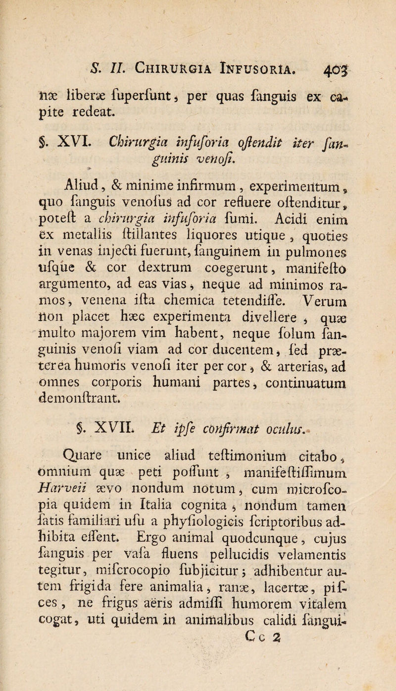 Ii9e liberae fuperfunt * per quas fanguis ex ea-* pite redeat. §. XVI. Chirurgia infuforia oflendit iter fan~ guinis venofi. Aliud, &amp; minime infirmum , experimentum „ quo fanguis venoliis ad cor refluere oftenditur* potefi a chirurgia infuforia fumi. Acidi enim ex metallis ftiilantes liquores utique , quoties in venas injecfii fuerunt, fanguinem in pulmones ufque &amp; cor dextrum coegerunt, manifefto argumento, ad eas vias, neque ad minimos ra¬ mos, venena illa chemica tetendiffe. Verum H011 placet hxc experimenta divellere * quae inulto majorem vim habent, neque folum fan* guinis venofi viam ad cor ducentem * ied prae¬ terea humoris venofi iter per cor * &amp; arterias* ad omnes corporis humani partes, continuatum demonftrant. §. XVIL Et ipfe confirmat oculus. Quare unice aliud teftimonium citabo * Omnium quae peti poliunt , manifeftifiimum Harveii aevo nondum notum, cum microfco» pia quidem in Italia cognita * nondum tamen fatis familiari ufu a phyfiologicis fcriptoribus ad¬ hibita effient* Ergo animal quodcunque, cujus fanguis per vafia fluens pellucidis velamentis tegitur, mifcrocopio fubjicitur; adhibentur au¬ tem frigida fere animalia, rame, lacertae, pif. ces , ne frigus aeris admifli humorem vitalem cogat, uti quidem in animalibus calidi fangui- Cc %