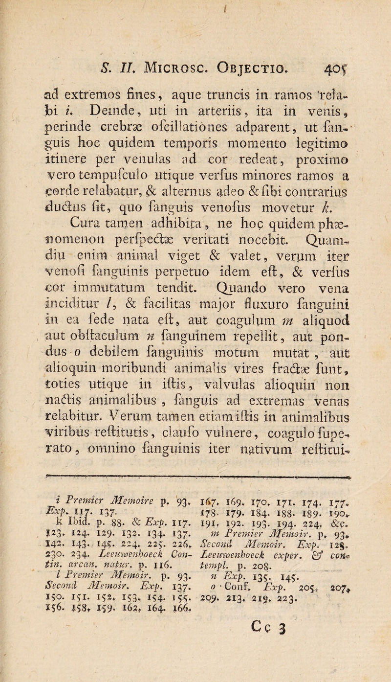 ad extremos fines, aque truncis in ramos ‘rela¬ bi /. Demde, uti in arteriis, ita in venis, perinde crebrae ofcillationes adparent, ut fan¬ guis hoc quidem temporis momento legitimo itinere per venulas ad cor redeat, proximo vero tempufculo utique verius minores ramos a corde relabatur, &amp; alternus adeo &amp;fibi contrarius cludius fit, quo fanguis venofus movetur k. Cura tamen adhibita , ne hoc quidem phae¬ nomenon perfpedtae veritati nocebit. Quam- diu enim animal viget &amp; valet, verum itqr venofi fanguinis perpetuo idem eft., &amp; verius cor immutatum tendit. Quando vero vena inciditur /, &amp; facilitas major fluxuro fanguini in ea 4ede nata eft, aut coagulum m aliquod aut obftaculum n fanguinem repellit, aut pon¬ dus 0 debilem fanguinis motum mutat, aut alio quin moribundi animalis vires fradhe funt, toties utique in illis, valvulas alioquin non nadlis animalibus , fanguis ad extremas venas relabituF. Verum tamen etiam illis in animalibus viribus reftitutis, claufo vulnere, coagulofupe- rato, omnino fanguinis iter nativum reftitui- i Premier Memoire p. 93. Exp. n 7. 137. k Ibici, p. 88- &amp; Exp. 117. 123. 124. 129. 132. 134. 137. 142. 143. 145. 224. 223. 226. 230. 234. Leeuxcenhoeck Con- tin. arcem, natur, p. 116. i Premier JYLemoir. p. 93. SeconcL JPIemoir. Exp. 137. 150. isi. iS2* Vs- i(&gt;7* 169. 170. 171. 174. 177, 178- 179- 184- 188- 189- 190*. 191. 192. 193- 194« 224. &amp;c» tn Premier JHemoir. p. 93«, Second JPIemoir. Exp. I2§. Leeuxcenhoeck exper. &amp; ccn•= templ. p. 208. n Exp. 135. 14$. o • C011R Exp. 20S» 207» 209. 213. 219. 223.