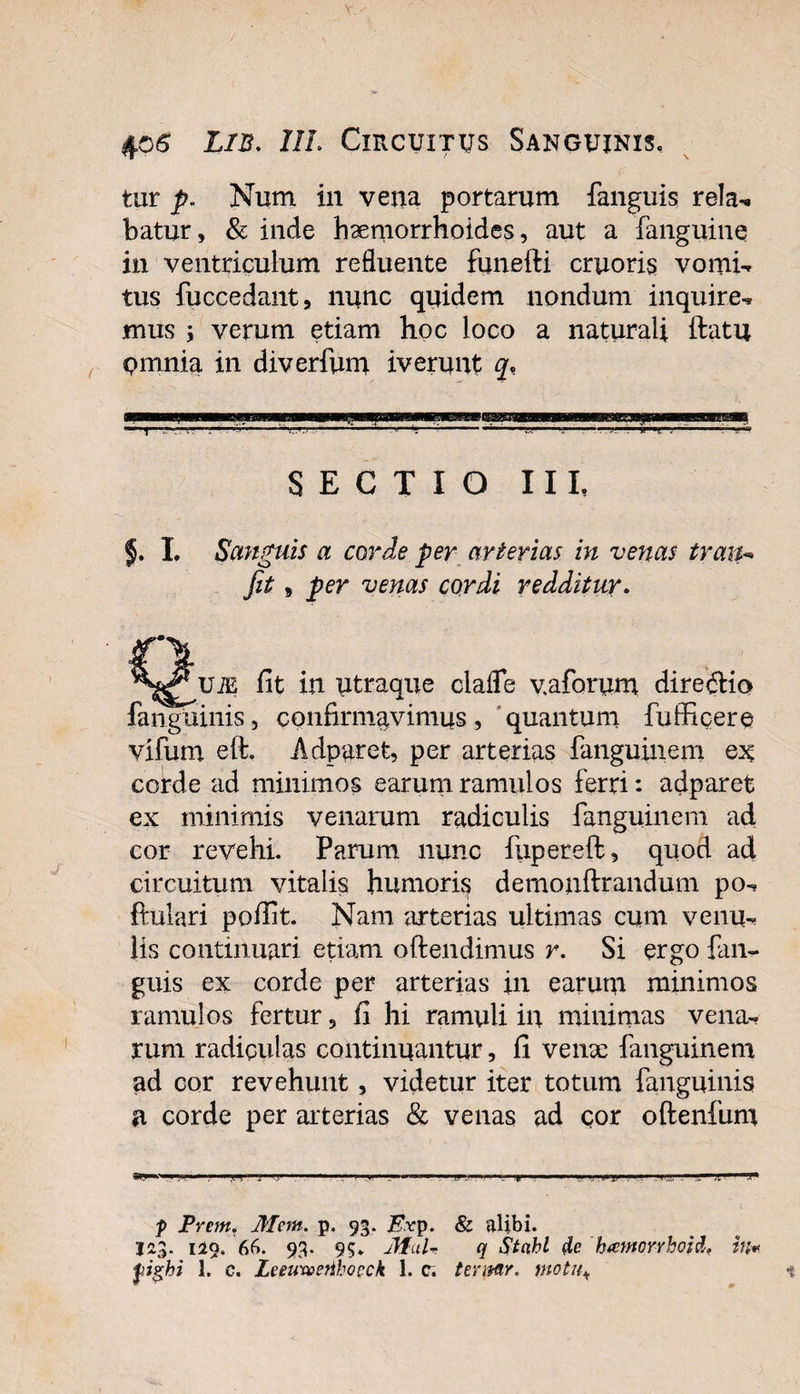 tur p. Num in vena portarum fanguis rela, batur, &amp; inde haemorrhoides, aut a fanguine in ventriculum refluente funefti cruoris vomi*» tus fuccedant, nunc quidem nondum inquire, mus ; verum etiam hoc loco a naturali ftatu pmnia in diverfum iverunt q* “T '— 5 *— '■  'V.J'—-! ■ ... 0 i! t . i-*-* SECTIO III, f. I. Sanguis a corde per arterias in venas trath fit j per venas cordi redditur. iit in utraque clafle vaforum dire dio fanguinis, confirmavimus, quantum fufficere vifum eft. Adpuret, per arterias fanguinem cotde ad minimos earum ramulos ferri: adparet ex minimis venarum radiculis fanguinem ad cor revehi. Parum nunc fupereft, quod ad circuitum vitalis humori^ demonftrandum po, ftulari poffit. Nam 'arterias ultimas cum venu, Us continuari etiam offendimus r. Si ergo fan¬ guis ex corde per arterias in earum minimos ramulos fertur, fi hi ramuli in minimas vena¬ rum radiqulas continuantur, fi vente fanguinem ad cor revehunt, videtur iter totum fanguinis a corde per arterias &amp; venas ad cor oftenfum ,t'&lt; 1 ' T''! * . &gt; .»! 1 1 1 ■ '■ w .i 1 ,-yi ■“ 1 1 »■ i,i trv ' &gt;l' ' , p Prem, Metn. p. 93. Kvp. &amp; alibi. I23. 129. 66. 93. 95. Jful- q Stcihl de hamorrhoid. in* fighi 1. c. LeeimeAhoeck 1. c; tevitfir. motu*