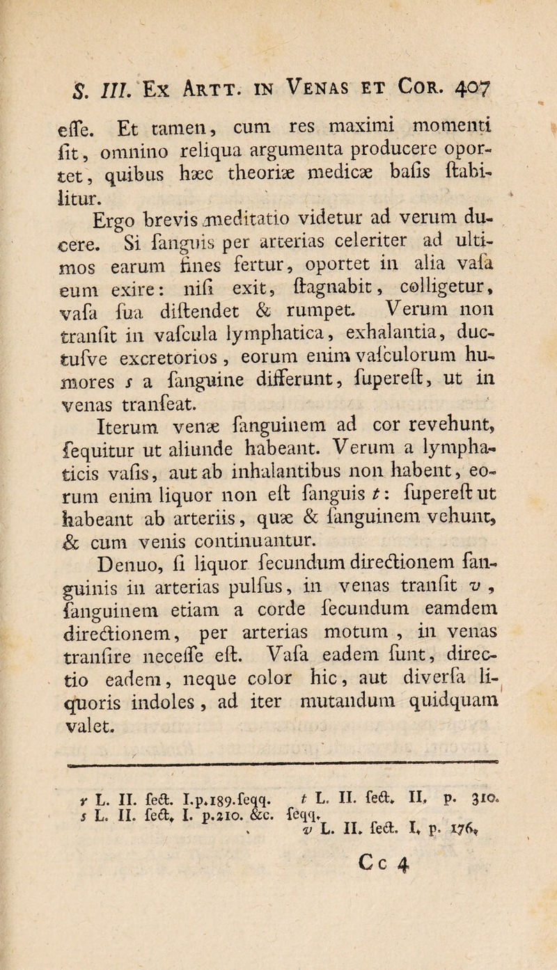 effe. Et tamen, cum res maximi momenti fit, omnino reliqua argumenta producere opor¬ tet, quibus haec theoriae medicae bafis ftahi- iitur. Ergo brevis zmeditatio videtur ad verum du¬ cere. Si fanguis per arterias celeriter ad ulti¬ mos earum fines fertur, oportet in alia vafa eum exire: nifi exit, ftagnabit, colligetur, vafa fua diftendet &amp; rumpet Verum non tranfit in vafcula lymphatica, exhalantia, duc- tufve excretorios , eorum enim vaiculorum hu¬ mores s a fanguine differunt, fupereft, ut in venas tranfeat. Iterum venae fanguinem ad cor revehunt, fequitur ut aliunde habeant. Verum a lympha¬ ticis vafis, aut ab inhalantibus non habent, eo¬ rum enim liquor non eif fanguis t: fupereft ut habeant ab arteriis, quae &amp; ianguinem vehunt, &amp; cum venis continuantur. Denuo, fi liquor fecundum diredionem fan- guinis in arterias pulfus, in venas tranfit v , fanguinem etiam a corde fecundum eamdem diredionem, per arterias motum , in venas tranfire neceffe eft. Vafa eadem funt, direc¬ tio eadem, neque color hic, aut diverfa li¬ quoris indoles , ad iter mutandum quidquam valet. r L. II. fed. I.p,l89*feqq. 5 L. II. fe&amp;* I- p.210. &amp;c. t L. II. fed. II, p. 310. feqq. v L. II. fed. I, p. 176*