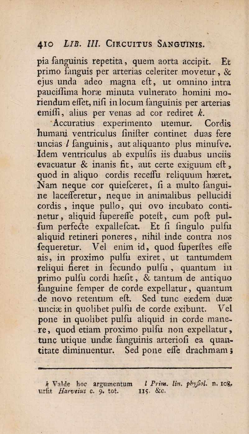pia fanguinis repetita, quem aorta accipit. Et primo fanguis per arterias celeriter movetur, &amp; ejus unda adeo magna eft, ut omnino intra pauciffima horae minuta vulnerato homini mo¬ riendum edet, nifi in locum languinis per arterias emiffi, alius per venas ad cor rediret k. Accuratius experimento utemur. Cordis humani ventriculus finifter continet duas fere uncias 7 fanguinis, aut aliquanto plus minufve. Idem ventriculus ab expulfis iis duabus unciis evacuatur &amp; inanis fit, aut certe exiguum eft, quod in aliquo cordis receflu reliquum haeret. Nam neque cor quiefceret, fi a multo fangui- ne lacefferetur, neque in animalibus pellucidi cordis , inque pullo, qui ovo incubato conti¬ netur , aliquid fupereife poteft, cum poft pul- fum perfede expallefcat. Et fi fingulo pulfu aliquid retineri poneres, nihil inde contra nos fequeretur. Vel enim id, quod fuperftes elfe ais, in proximo pulfu exiret, ut tantumdem reliqui fieret in fecundo pulfu , quantum in primo pulfu cordi haefit, &amp; tantum de antiquo fanguine femper de corde expellatur, quantum de novo retentum eft. Sed tunc eaedem duae unciae in quolibet pulfu de corde exibunt. Vei pone in quolibet pulfu aliquid in corde mane¬ re , quod etiam proximo pulfu non expellatur, tunc utique undae fanguinis arteriofi ea quan¬ titate diminuentur. Sed pone elfe drachmam; k Valde hoc argumentum l Prim. lin. pbyjiol. n. icg,