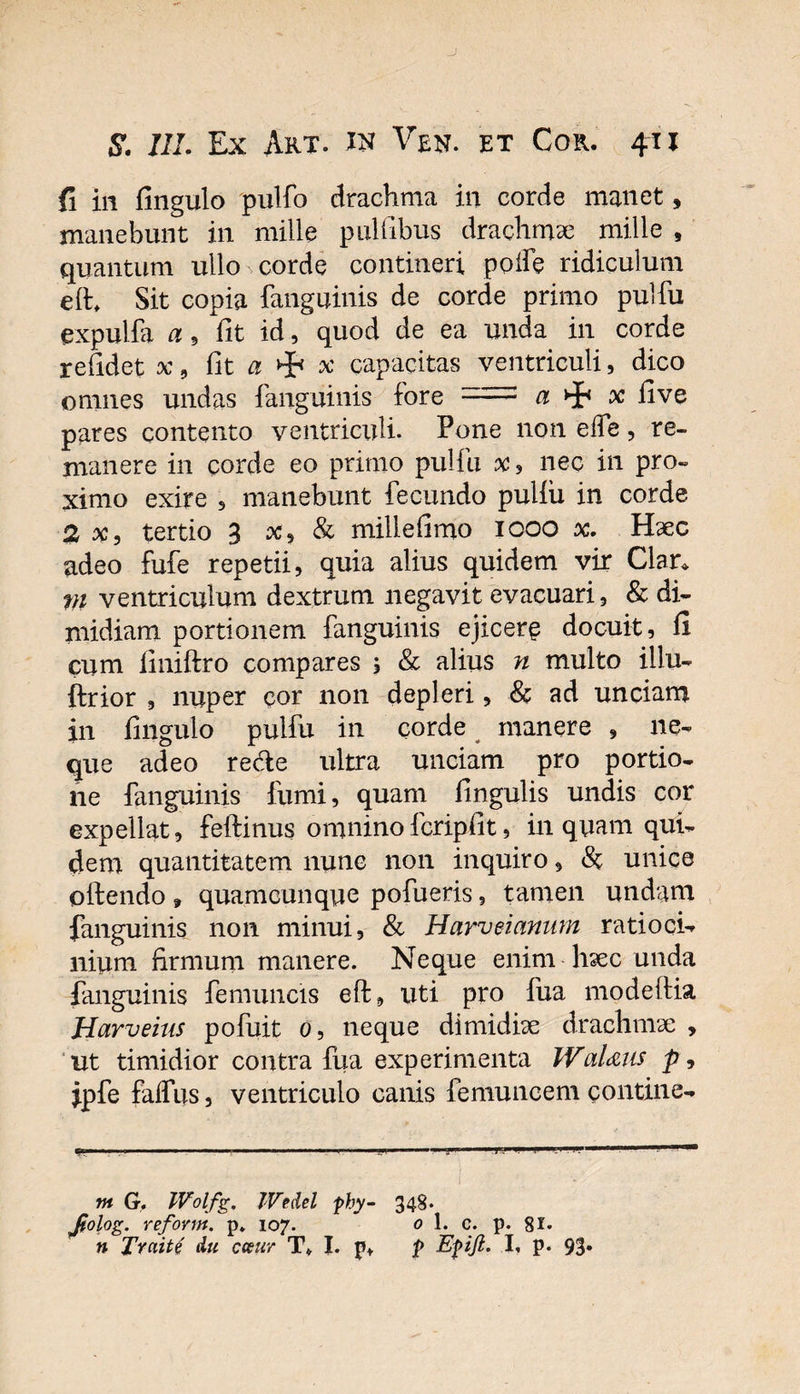 J $. IIL Ex Art. in Ven. et Cor. 411 fi in fingulo pulfo drachma in corde manet, manebunt in mille pultibus drachmae mille , quantum ullo corde contineri poife ridiculum elh Sit copia fanguinis de corde primo pulfu expulfa a 9 fit id, quod de ea unda in corde relidet x , fit a x capacitas ventriculi, dico omnes undas fanguinis fore :i:= a ^ x fi ve pares contento ventriculi. Pone non eife, re¬ manere in corde eo primo pulfu x, nec in pro¬ ximo exire , manebunt fecundo puliii in corde 2 x, tertio 3 x, &amp; mille fimo 1000 x. Haec adeo fufe repetii, quia alius quidem vir Clan m ventriculum dextrum negavit evacuari, &amp; di¬ midiam portionem fanguinis ejicere docuit, fi cum finiftro compares , &amp; alius n multo illu- ftrior , nuper cor non depleri, &amp; ad unciam in fingulo pulfu in corde manere , ne¬ que adeo re&amp;e ultra unciam pro portio¬ ne fanguinis fumi, quam fingulis undis cor expellat, feftinus omninofcripfit, inquam qui¬ dem quantitatem nunc non inquiro, &lt;St unice olfendo » quamcunque pofueris, tamen undam fanguinis non minui, &amp; Harveianum ratioci¬ nium firmum manere. Neque enim haec unda fanguinis femuncis eft, uti pro fua modeftia Harveius pofuit 0, neque dimidiae drachmae , ut timidior contra fua experimenta WaUus p, ipfe falfus, ventriculo canis femuncem contine- — ■ ■ — .'■■■ ' ..■! J * 1 1- l.l . IMI ■■■— . — I . ' I nt G. IVolfg. Wedel phy- 348. Jiolog. reform. p. 107. 0 1. c. p. 81«