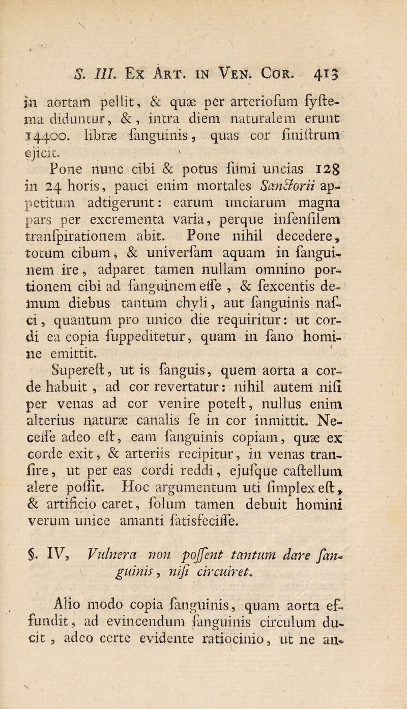 in aortam pellit, &amp; qux per arteriofum fyfte- jna diduntur, &amp;, intra diem naturalem erunt 14400. librae {anguinis, quas cor finiftrum ejicit. v Pone nunc cibi &amp; potus fumi uncias 128 in 24 horis, pauci enim mortales San&amp;orii ap¬ petitum adtigerunt: earum unciarum magna pars per excrementa varia, perque infenfilem tranfpirationem abit. Pone nihil decedere, totum cibum, &amp; univerfam aquam in fangui- nem ire, adparet tamen nullam omnino por¬ tionem cibi ad fanguinem elfe , &amp; fexcentis de¬ mum diebus tantum chyli, aut {anguinis naE ci, quantum pro unico die requiritur: ut cor¬ di ea copia fuppeditetur, quam in fano homi¬ ne emittit. Supereft, ut is fanguis, quem aorta a cor¬ de habuit , ad cor revertatur: nihil autenl ni fi per venas ad cor venire poteft, nullus enim alterius naturae canalis fe in cor in mittit. Ne- celfe adeo eft, eam fanguinis copiam, quae ex corde exit, &amp; arteriis recipitur, in venas tran- fire, ut per eas cordi reddi, ejufque caftellum alere poffit. Hoc argumentum uti fimplexeft, &amp; artificio caret, folum tamen debuit homini verum unice amanti fatisfeciffe. §. IV, Vulnera non pojjent tantum dare fan* guinis, nifi circuiret. Alio modo copia fanguinis, quam aorta ef¬ fundit, ad evincendum fanguinis circulum du¬ cit , adeo certe evidente ratiocinio, ut ne an-