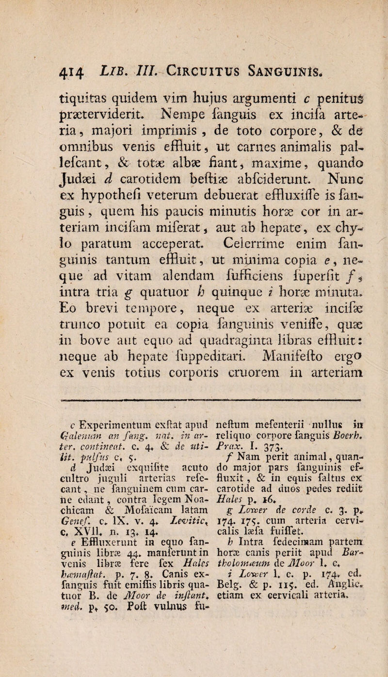 tiquitns quidem vini hujus argumenti c penitum prseterviderit. Nempe fanguis ex incifa arte¬ ria , majori imprimis , de toto corpore, &amp; de omnibus venis effluit * ut carnes animalis pal- lefcant, &amp; totae albae hant4 maxime, quando Judaei d carotidem beftise abfcid erunt. Nunc ex hypothefi veterum debuerat effluxifle is fan¬ guis , quem his paucis minutis horae cor in ar¬ teriam incifam miferat, aut ab hepate, ex chy¬ lo paratum acceperat. Celerrime enim fan- guinis tantum effluit, ut minima copia e, ne¬ que ad vitam alendam fufficiens iuperfit /, intra tria g quatuor h quinque i horae minuta. Eo brevi tempore, neque ex arteriae, incffle trunco potuit ea copia fanguinis veniife, quae in bove aut equo ad quadraginta libras effluit: neque ab hepate fuppeditari. Manifefto ergo ex venis totius corporis eruor em in arteriam c Experimentum exftat apud Galenum an fmig. nat. in ar¬ ter. contineat, c. 4» &amp; de uti- lit. pdfus c, d Jpiutei exquifite acuto cultro juguli arterias refe- cant, ne fanguinem cum car- iie edant, contra legem Noa- chicam &amp; Mofaicam latam Genef. c. IX. v. 4. Levitict c, XVII* n. 13. 14. e Effluxerunt in equo fan¬ guinis libroe 44. manferuntin venis librae fere fex Hales hama.flat. p. 7. 8. Canis ex- fanguis fuit emifiis libris qua¬ tuor B. de Moor de injlant. med. p* 50. Poft vulnus fu¬ ne ftum mefenterii nullus ili reliquo corpore fanguis Boerh. Frax. I. 373. f Nam perit animal, quan¬ do major pars fanguinis ef¬ fluxit , &amp; in equis faltus ex carotide ad duos pedes rediit Hales p, 16* g Loxcer de corde c. 3. p* 174. 17$. cum arteria cervi¬ calis lsefa fuiflet. h Intra fedecimam partem hora canis periit apud Bar~ tholonueum de JHoor 1. c. i Lote er 1. c. p. 174. cd. Belg. &amp; p. 11$. ed. Aiiglic, etiam ex cervicali arteria.