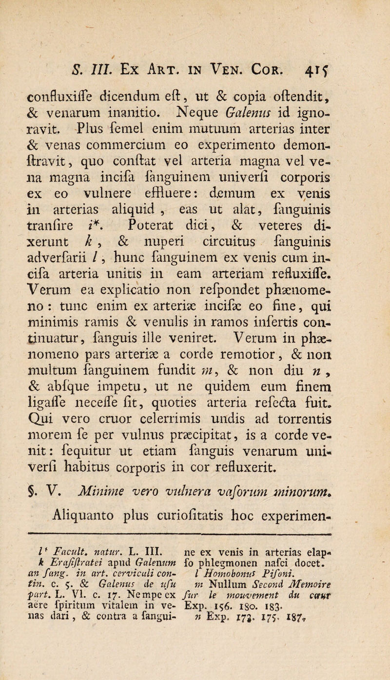 confluxifle dicendum eft, ut &amp; copia oftendit, &amp; venarum inanitio. Neque Galenus id igno¬ ravit. Plus femel enim mutuum arterias inter &amp; venas commercium eo experimento demon- ftravit, quo conftat vel arteria magna vel ve¬ na magna incifa fanguinem univerli corporis ex eo vulnere effluere: demum ex venis in arterias aliquid , eas ut alat, fanguinis tranfire i*. Poterat dici, &amp; veteres di¬ xerunt k , &amp; nuperi circuitus fanguinis adverfarii /, hunc fanguinem ex venis cum in¬ cifa arteria unitis in eam arteriam refluxiflTe. Verum ea explicatio non refpondet phsenome- no : tunc enim ex arteriae incife eo fine, qui minimis ramis &amp; venulis in ramos infertis con¬ tinuatur, Pinguis ille veniret. Verum in phae¬ nomeno pars arteriae a corde remotior, &amp; non multum fanguinem fundit ?//, &amp; non diu n , &amp; abfque impetu, ut ne quidem eum finem ligalfe necefle fit, quoties arteria refedta fuit* Qui vero eruor celerrimis undis ad torrentis morem fe per vulnus praecipitat, is a corde ve¬ nit : fequitur ut etiam fanguis venarum uni- verfi habitus corporis in cor refluxerit. §. V. Minime vero vulnera vaforum minorum• Aliquanto pius curiofitatis hoc experimen- l* Facuit♦ natur. L. III. ne ex venis in arterias elap- k Erajiftratei apud Galenum fo phlegmonen nafei docet. an fang. in art. cervicali con- l HomobonuS Pifoni. fin. c. $. &amp; Galenus de ufu m Nullum Second Metnoire furt. L. VI. c. 17. Nempe ex fur le mouvement du cctur aere fpiritum vitalem in ve- Exp. i$6. 1S0. 183* nas dari, &amp; contra a fangui- n Exp. 173. 175. i87r
