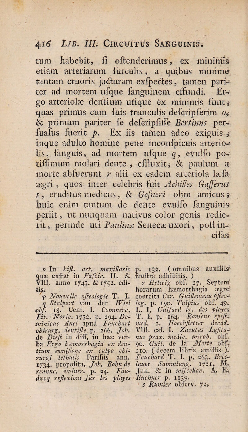 tum habebit, fi oftenderimus, ex minimis etiam arteriarum furculis, a quibus minime tantam cruoris jacituram exfpedtes, tamen pari¬ ter ad mortem ufque fanguinem effundi. Er¬ go arteriolae dentium utique ex minimis funt3 quas primus cum filis trunculis deferipferim o, &amp; primum pariter fe defcripfiffe Bertinns per- fuafus fuerit p. Ex iis tamen adeo exiguis y inque adulto homine pene inconfpicuis arterio¬ lis, fanguis, ad mortem ufque q, evulfo po- tifiimum molari dente $ effluxit* &amp; paulum a morte abfuerunt r alii ex eadem arteriola laefa aegri , quos inter celebris fuit Achilles GaJJerus s, eruditus medicus, &amp; Gefneri olim amicus* huic enim tantum de dente evulfo fanguinis periit, ut nunquam nativus color genis redie¬ rit, perinde uti Paulina Senecse uxori, poftin- ' cifas o In hifl. art. maxillaris quae exftat in Faftic. II. &amp; Vlll. anno 1743. &amp; 1732. edi¬ tius* p Nouvelle ofleologie T. I. q Stalpart van der JViel cbf. IS* Cent. 1. Commere♦ Lit. Noric. 1732. p. 294. Do¬ minicus Anel apud Fauchart chirurg* cienti fle p. 2 66. Joh. de Diejl in diff* in haec ver¬ ba Ergo haemorrhagia ex den¬ tium evuljione ex culpa chi¬ rurgi lethalis Parifiis aiin. 1734. propofita. Joh♦ Bohn de renunc. ‘imlner. p. 24. Fau- tiacq rejlexions fur les playes p» 132. (omnibus auxiliis fruftra adhibitis. ) r Helrvig obf. 27. Septemi horarum haemorrhagia aegre coercita Car. Guillemeau ojleo- log. p. 190. T'ulpius obf. 49* L. I. Guifard tr. des playes T. L p» 164. Ronfeus epijh med. 2. Hoechjletter decad. Vlll. caf. I. Zcicutus Lujita- nus prax. medie, mirab. obf. 90. Guil. de la Motte obf, 210. (decem libris amiflis ). Fauchard T. I. p» 263» Brcs- lauer Sammlung. 1721*. M. Juri. &amp; in mifceUan. A. E* Buchner p. 1139. s Rumler obferv. 72*