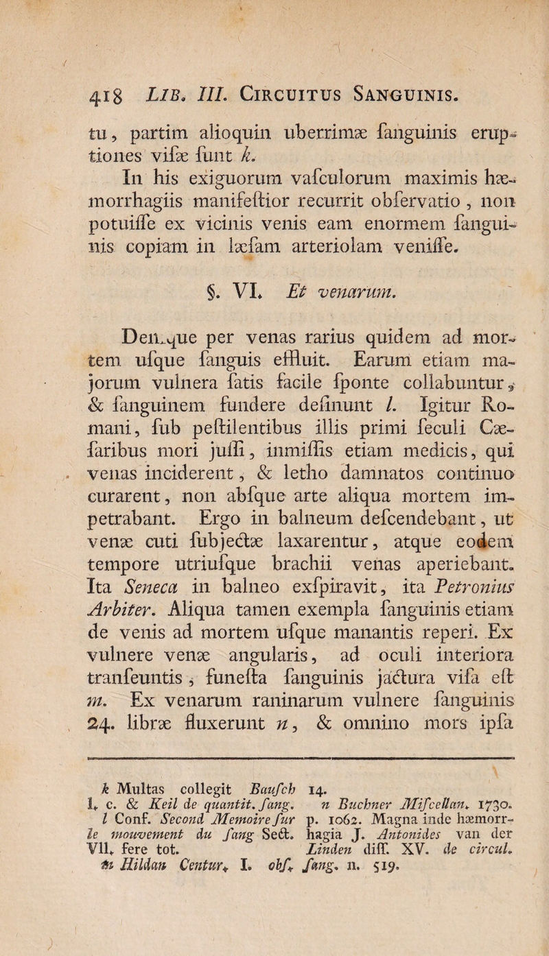 tu, partim alioquin uberrimae fanguinis erup= tiones vife funt k. In his exiguorum vafculorum maximis hae- morrhagiis manifeftior recurrit obfervatio , non potuiffe ex vicinis venis eam enormem fangui- nis copiam in laefam arteriolam veniiTe. §. VL Et venarum. Demque per venas rarius quidem ad mor¬ tem ufque fanguis effluit. Earum etiam ma¬ jorum vulnera fatis facile fponte collabuntur * &amp; fanguinem fundere delinunt /. Igitur Ro¬ mani, fub peftilentibus illis primi feculi Cae~ faribus mori julli, inmiffis etiam medicis, qui venas inciderent, &amp; letho damnatos continua curarent, non abfque arte aliqua mortem im¬ petrabant. Ergo in balneum defcendebant, ut verne cuti fubjedae laxarentur, atque eodem tempore utriufque brachii venas aperiebant. Ita Seneca in balneo exfpiravit, ita Petronius Arbiter. Aliqua tamen exempla fanguinis etiam de venis ad mortem ufque manantis reperi. Ex vulnere venae angularis, ad oculi interiora tranfeuntis , funefta fanguinis jadura vifa eft m. Ex venarum raninarum vulnere fanguinis 24. librae fluxerunt n, &amp; omnino mors ipfa k Multas collegit Baufch 14. 1* c. &amp; Keil de quantit. fang. n Buchner JUifceOan. I73°- l Conf. Second Memoire fur p. 1062. Magna inde haemorr- le mouv ement du fang Seft. hagia J. Antonides van der Vll- fere tot. Linden diff. XV. de circul. Mi Idan Centur♦ I. obf. fang. n. 519.