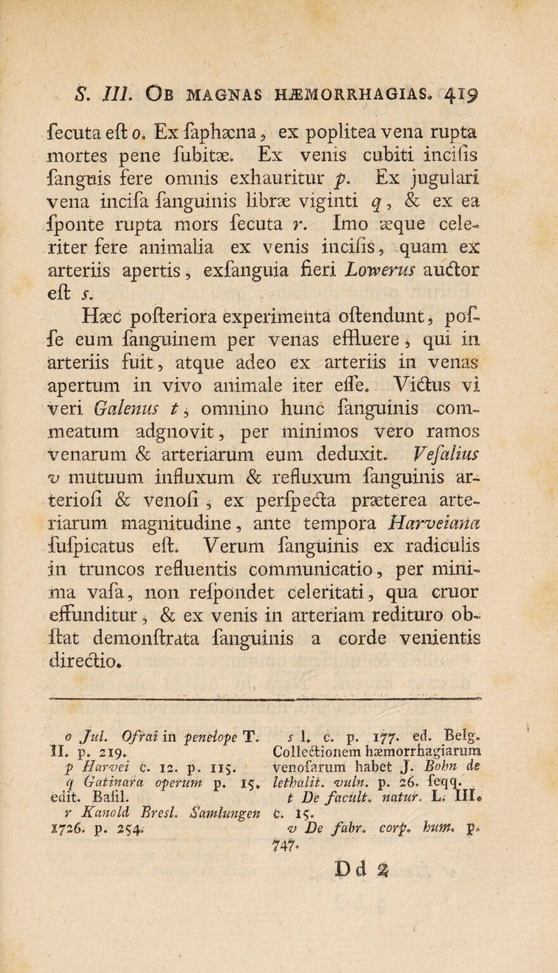 fecuta eft 0. Ex faphaena , ex poplitea vena rupta mortes pene fubitae. Ex venis cubiti incilis {anguis fere omnis exhauritur p. Ex jugulari vena incifa fanguinis librae viginti q, &amp; ex ea fponte rupta mors fecuta r. Imo seque cele¬ riter fere animalia ex venis incifis, quam ex arteriis apertis, exfanguia fieri Lowerus audior eft s. Haec pofteriora experimenta oftendunt, pof fe eum fanguinem per venas effluere, qui in arteriis fuit, atque adeo ex arteriis in venas apertum in vivo animale iter efle. Vidlus vi veri Galenus t, omnino hunc fanguinis com¬ meatum adgnovit, per minimos vero ramos venarum &amp; arteriarum eum deduxit. Vejialius v mutuum influxum &amp; refluxum fanguinis ar¬ ter io fi &amp; venofi , ex perfpedla praeterea arte¬ riarum magnitudine, ante tempora Harveiana fufpicatus eft. Verum fanguinis ex radiculis in truncos refluentis communicatio, per mini¬ ma vafa, non relpondet celeritati, qua eruor effunditur, &amp; ex venis in arteriam redituro ob¬ ibat demonftrata fanguinis a corde venientis direclio. 0 Jul. Ofrai in penelope T. s 1. c. p. 177. ed. Belg. II. p. 219. Colle&amp;ionem hasmorrhagiarimi p Harvei c. 12. p. 11$. venofarum habet J. Bohn de q Gatinara operum p. 1$* lethalii. 'uuln. p. 26. feqq. edit. Baiil. t De faciilt, natur. L. III® r Kanold BresL Samlungen c. 2726. p. 254.  v De fabr. eorp» bum. p» 747» Dd % I