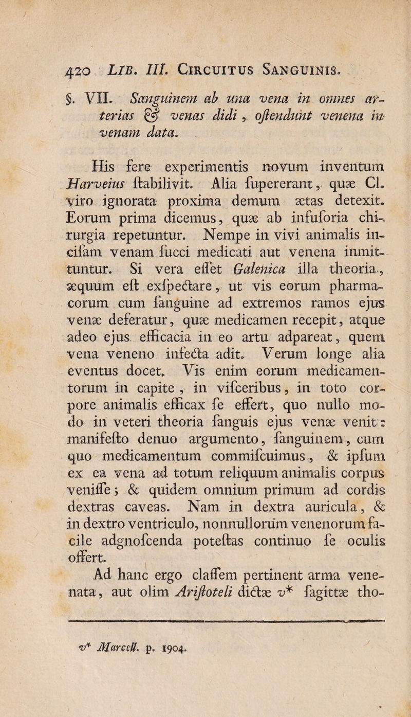 §. VII» Sanguinem ab una vena in omnes ar¬ terias &amp; venas didi, oftendunt venena m venam data. His fere experimentis novum inventum Harveius ftabilivit. Alia fupererant, quae CL viro ignorata proxima demum astas detexit» Eorum prima dicemus, quae ab infuforia chk rurgia repetuntur. Nempe in vivi animalis in- cifam venam fucci medicati aut venena inmit- tuntur. Si vera eifet Galenica illa theoria, aequum eft exfpedare, ut vis eorum pharma¬ corum cum fanguine ad extremos ramos ejus venae deferatur, quae medicamen recepit, atque adeo ejus efficacia in eo artu adpareat, quem vena veneno infeda adit» Verum longe alia eventus docet* Vis enim eorum medicamen¬ torum in capite , in vifceribus, in toto cor¬ pore animalis efficax fe effert, quo nullo mo¬ do in veteri theoria fanguis ejus venae venitu manifefto denuo argumento, fanguinem, cum quo medicamentum commifcuimus, &amp; ipfuni ex ea vena ad totum reliquum animalis corpus veniffe 5 &amp; quidem omnium primum ad cordis dextras caveas. Nam in dextra auricula, &amp; in dextro ventriculo, nonnullorum venenorum fa¬ cile adgnofcenda poteftas continuo fe oculis offert. Ad hanc ergo claffem pertinent arma vene¬ nata, aut olim Arijloteli didae v* fagittae tho- v* Marcell. p. 1904.