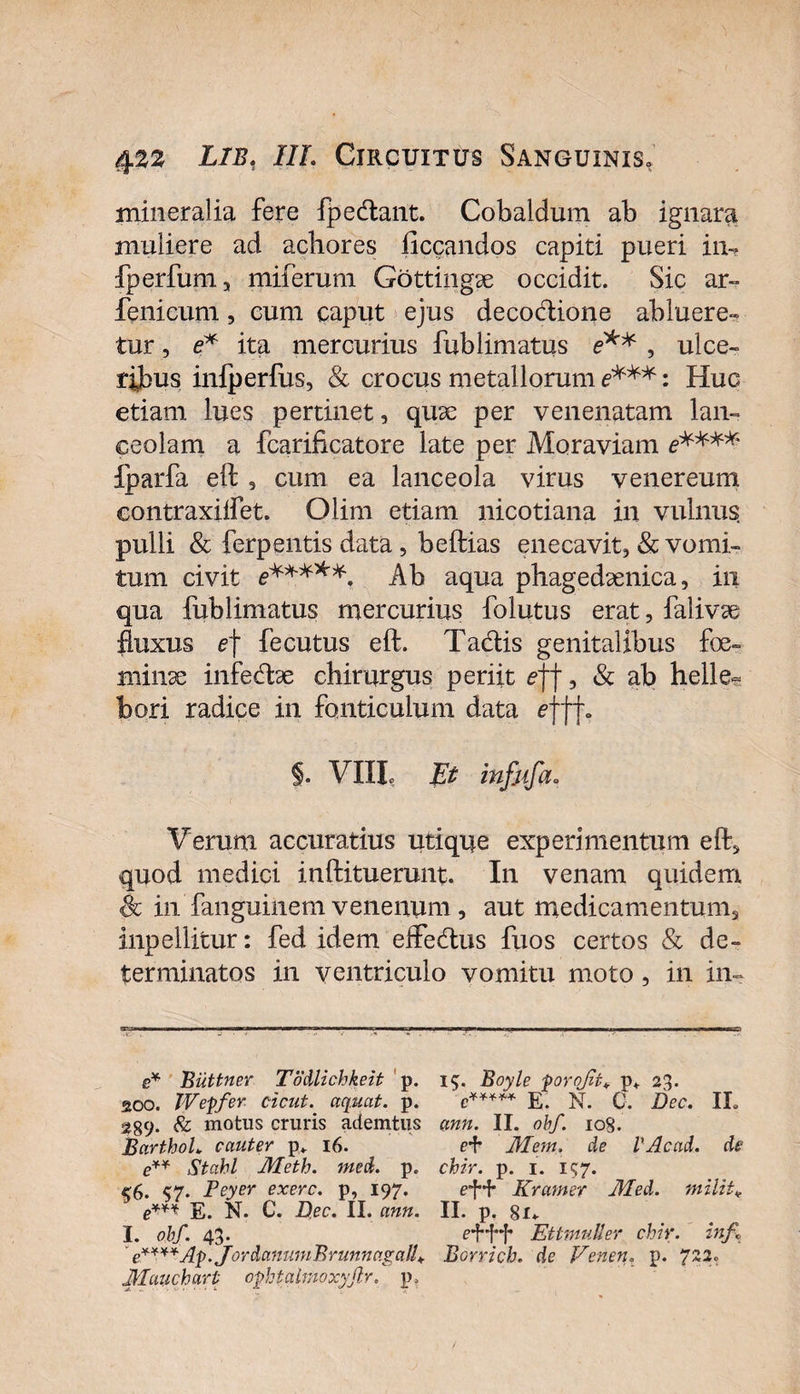 mineralia fere fpecftant. Cobaldum ab ignara muliere ad achores {legandos capiti pueri in, fperfum, miferum Gottingae occidit. Sic ar- fenicum, cum caput ejus decoctione abluere» tur, e* ita mercurius fublimatus e** , ulce¬ ribus inlperfus, &amp; crocus metallorum e***: Huc etiam lues pertinet, quae per venenatam lan¬ ceolam a fcarificatore late per Moraviam e**** fparfa eft , cum ea lanceola virus venereum contraxiffet. Olim etiam nicotiana in vulnus pulli &amp; ferpentis data, beftias enecavit, &amp; vomi¬ tum civit e*****. Ab aqua phagedaenica, in qua fublimatus mercurius folutus erat, falivae fluxus e] fecutus eft. Tadis genitalibus fe¬ minae infedae chirurgus periit ef\, &amp; ab helle~ bori radice in fonticulum data efff» §. VIII, Et infiifi a» Verum accuratius utique experimentum eft, quod medici inftituerunt. In venam quidem Sc in'fanguinemvenenum, aut medicamentum, inpellitur: fed idem elfedtus fuos certos &amp; de¬ terminatos in ventriculo vomitu moto, in in- e* Biittner Todlichkeit p. 200. Weffer cicut. aquat. p. 289- &amp; motus cruris ademtus BarthoL cauter p* 16. e** Stahl Jlfeth. med. p. &lt;6. &lt;7. Peyer exerc. p, 197. N. C. Dec. II. ann. I. obf. 43. • e****Ap.JordanumBrunn agalf Mauchart opbtalmoxyjir. p&gt; 15. Boyle forojit* p+ 23. e***** E. N. 0. Dec. IL ann. II. obf. 108. H* Mem. de VAcad. de chir. p. 1. 157. Kratnet Aled. milita II. p. 8u e*H**f* Ettmuller chir. inf Borrich. de Venen. p. 7