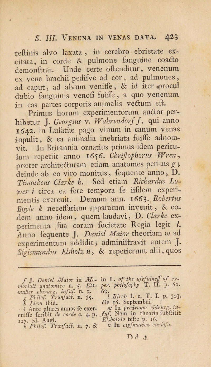 teftinis alvo laxata , in cerebro ebrietate ex¬ citata, in corde &amp; pulmone fanguine coa&amp;o demonftrat. Unde certe offenditur, venenum ex vena brachii pedifve ad cor, ad pulmones, ad caput, ad alvum veniffe, &amp; id iter «procul dubio fanguinis venofi fuiiTe, a quo venenum in eas partes corporis animalis ve&amp;um eft. Primus horum experimentorum auctor per¬ hibetur J. Georgius v. Wahrendorf /, qui anno 1642. in LufaticC pago vinum in canum venas inpulit, &amp; ea animalia inebriata fuiiTe adnota- vit. In Britannia ornatius primus idem pericu¬ lum repetiit anno 16)6. Chriftophorus Wren, praeter architeduram etiam anatomes peritus g ; deinde ab eo viro monitus, fequente anno, D. Timotheus Clarke h. Sed etiam Richardus Lo- wer i circa ea fere tempora fe iifdem experi¬ mentis exercuit. Demum ann. 1663. Robertus Boyle k neceifarium apparatum invenit, &amp; eo¬ dem anno idem, quem laudavi, D. Clarke ex¬ perimenta Tua coram focietate Regia legit L Anno fequente J. T)aniel Maior theoriam ni ad experimentum addidit; adminiftravit autem J. Sigismundus Elsholz n, &amp; repetierunt alii, quos f J. Daniel Maior in Me¬ moriali anatomico n. Ett- multer chirurg. infuf. n. 3. g Philof. TranfaB. n. 3$. h Idem ibici. i Ante plures annos fe exer- ciuffe fcribit de corde e. 4. p, 127. ed. Augl. k Philof. Tranfact. n. 7. &amp; in L. of the ufefulnejf of ex- per. philofophy T. II, p. 62. 63. I Birch 1. c. T. I. p. 3°3* die 16. Septembri. ^ m In prodromo chirurg. in¬ fuf. Nam in theoria fiibftitit Elsholzio tefte p. 16. n In clyfmutica curiofa. nd *