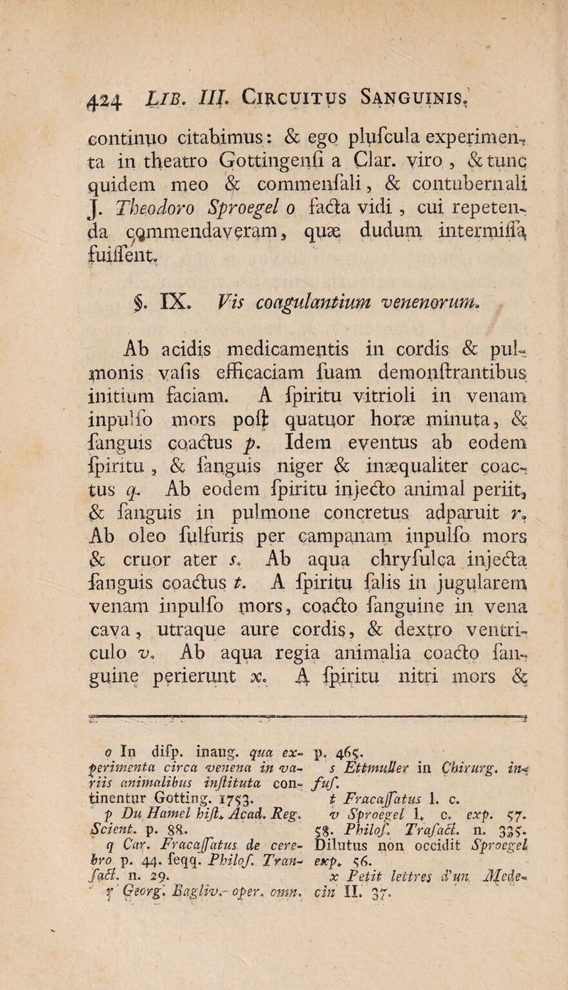 continuo citabimus : &amp; ego plufcula experimem ta in theatro Gottingeiffi a Clar. viro , &amp; tunc quidem meo Sc commeniali, &amp; contubernali J. Theodoro Sproegel o facta vidi , cui repeten¬ da commendaveram, quse dudum intermiff^ fuiffent §. IX. Vis coagulantium venenorum. Ab acidis medicamentis in cordis &amp; pul¬ monis valis efficaciam fuam demonftrantibus initium faciam. A fpiritu vitrioli in venam inpulfo mors poft quatuor horas minuta, &amp; fanguis caadtus p. Idem eventus ab eodem ipintu , Sc faiiguis niger &amp; inaequaliter coac¬ tus q. Ab eodem fpiritu injedto animal periit, Sc fanguis in pulmone concretus adparuit r» Ab oleo fulfuris per campanam inpulfo mors &amp; eruor ater s. Ab aqua chryfulca injeda fanguis coadtus t. A fpiritu falis in jugularem venam inpulfo mors, coadto fanguine in vena cava 3 utraque aure cordis , Sc dextro ventri¬ culo v. Ab aqua regia animalia coadto fam guine perierunt x. A fpiritu nitri mors &amp; ^TT1lf—.mnmiwm. m .. -m.. . ■■■■■ . nrB^-rw m. r - ■ r, .„.,11 .r, 1*1—1 m — T ■ ■■■■■■■■■■ j q In difp. inaug. qua ex- p, 46?. perimenta circa venena in va- s EttmuUer in Chirurg. in&lt; riis animalibus injlituta con~ fuf. tinentur Gotting. 1753. t Fracajfatus 1. c. p Du Hamel hijl+ Acad. Reg. v Sproegel U c, exp. $7. Scient, p. 88.. 53. Philo/. Tra/acl. 11. 337. q Car. Fracajfatus de cere- Dilutus non occidit Sproegel hro p. 44. feqq. Philo/. Tran- exp. $6. fa£l, n. 29. x Petit lettres Sun 31 ede- x Georg. Bagliv.- oper. omn. cin II. 37.