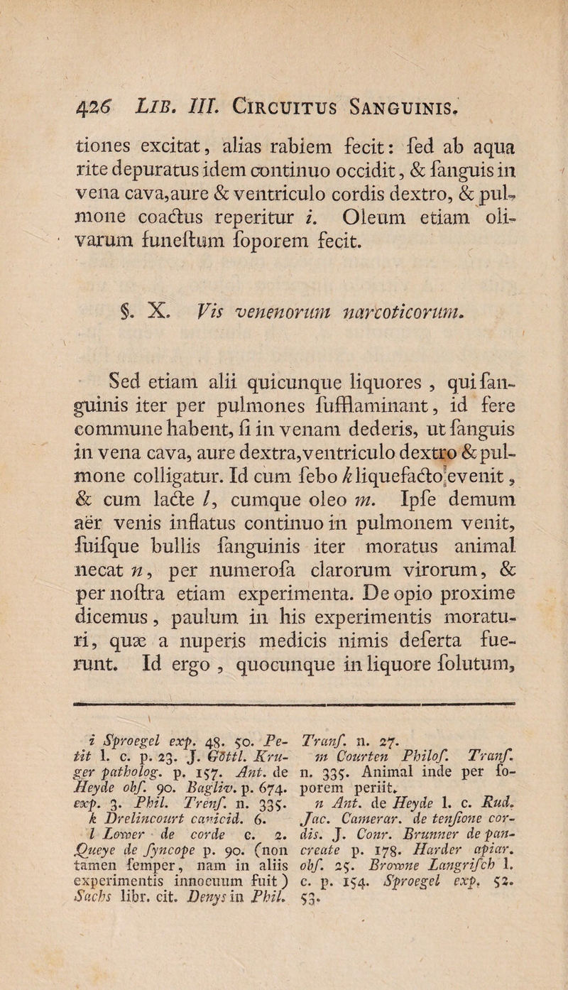 tiones excitat, alias rabiem fecit: fed ab aqua rite depuratus idem continuo occidit, &amp; fanguis in vena cava,aure &amp; ventriculo cordis dextro, &amp; puh mone coactus reperitur i. Oleum etiam oli» varum fune Itum foporem fecit. §. X. Vis venen orum narcotico rum. Sed edam alii quicunque liquores , quifan- guinis iter per pulmones fufflaminant, id fere commune habent, ii in venam dederis, ut fanguis in vena cava, aure dextra, ventriculo dextro &amp; pul¬ mone colligatur. Id cum febo ^liquefadto evenit, &amp; cum lade /, cumque oleo m. Ipfe demum aer venis inflatus continuo in pulmonem venit, fuifque bullis fanguinis iter moratus animal necat w, per numerofa clarorum virorum, &amp; per noftra etiam experimenta. De opio proxime dicemus, paulum in his experimentis moratu¬ ri, qux a nuperis medicis nimis deferta fue¬ runt. Id ergo , quocunque in liquore folutum. i Sproegel exp. 48. 50. Pe- Tranf. n. 27. iit 1. c. p. 23. J. GSttL Kru- m Courten Philo/. Tranf. ger patholog. p. 157. Ant. de n. 335:. Animal inde per fo- Heyde ohf. 90. Bagliv. p. 674. porem periit. exp. 3. Phil. Trenf. 11. 33$. n Ant. de Heyde 1. c. Rud. k Brelincourt canicid. 6. Jcic. Camerar. de tenjione cor- l Larver de corde c. 2. dis. J. Conr. Brunner de pun- jQueye de fyncope p. 90. (non create p. 178. Harder apiar. tamen femper, nam in aliis oh/. 25. Browne langrifch 1. experimentis innocuum fuit) c. p. 154. Sproegel exp. 52. Sachs libr. cit. Denysi 11 Phil. 5:3.