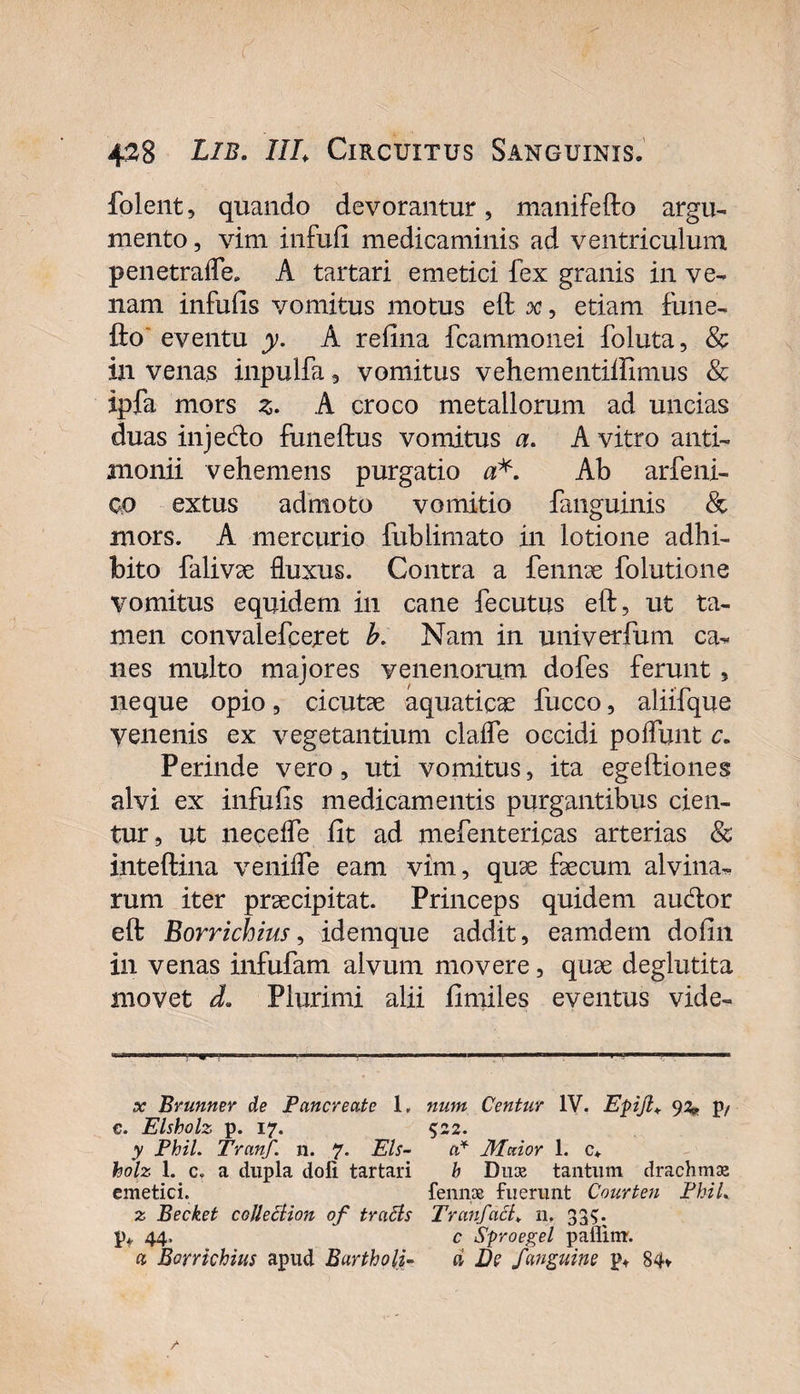 folent, quando devorantur, manifefto argu¬ mento , vim infufi medicaminis ad ventriculum penetrafle. A tartari emetici fex granis in ve¬ nam infufis vomitus motus eft x, etiam fune- fto eventu y. A refina fcammonei foluta, &amp; in venas inpulfa , vomitus vehementifiimus &amp; ipfa mors z. A croco metallorum ad uncias duas injedlo funeftus vomitus a. A vitro anti- monii vehemens purgatio a*. Ab arfeni- co extus admoto vomitio fanguinis &amp; mors. A mercurio fublimato in lotione adhi¬ bito falivae fluxus. Contra a fennae folutione vomitus equidem in cane fecutus eft, ut ta¬ men convalefceret b. Nam in univerfum ca¬ nes multo majores venenorum dofes ferunt , neque opio, cicutae aquaticae fucco, aliifque venenis ex vegetantium clafle occidi poflunt c. Perinde vero, uti vomitus, ita egeftiones alvi ex infufis medicamentis purgantibus cien¬ tur, ut necefle fit ad mefentericas arterias &amp; inteftina venifle eam vim, quae faecum alvina¬ rum iter praecipitat. Princeps quidem audior eft Borrichius, idemque addit, eamdetn dofin in venas infufam alvum movere, quae deglutita movet d. Plurimi alii fimiles eventus vide¬ ar Brunner de Pancreate 1. num Centur IV. Epijl* 92* p/ c. Elsholz p. 17. 5:22. y Phil. Tranf. n. 7. Eis- a* Maior 1. c* holz 1. c, a dupla doli tartari b Duse tantum drachma emetici. fennae fuerunt Conrten FhiL z Becket cojlection of traBs Tranfact* n. 33$. p*. 44. c Sproegel paflim. a Borrichius apud Bartholi- ci De fanguine p. 84* /