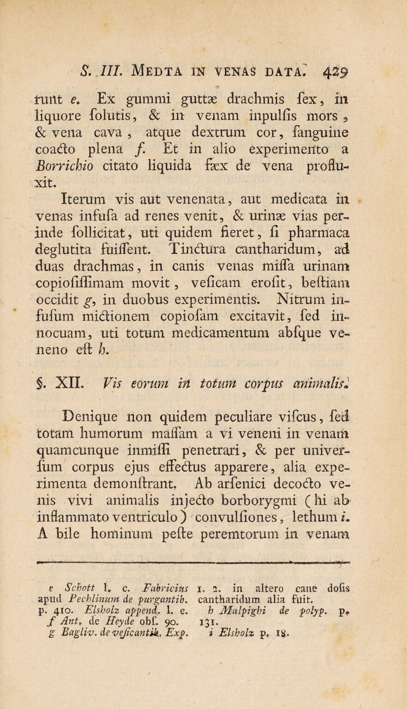 . ' ' ** tuiit e. Ex gummi guttae drachmis fex, in liquore folutis, &amp; in venam inpulfis mors 5 &amp; vena cava , atque dextrum cor, fanguine coado plena /. Et in alio experimento a Borrichio citato liquida fex de vena proflu¬ xit. Iterum vis aut venenata, aut medicata in venas infufa ad renes venit, &amp; urinae vias per¬ inde follicitat, uti quidem fieret, fi pharmaca deglutita fuiflent. Tinctura cantharidum, ad duas drachmas, in canis venas mifla urinam copiofiflimam movit, veficam erofit, beftiam occidit g, in duobus experimentis. Nitrum in~ fufum midionem copiofam excitavit, fed in¬ nocuam, uti totum medicamentum abfque ve¬ neno eft h. §. XIL Vis eorum in totum corpus animalisl Denique non quidem peculiare vifcus, fed totam humorum maflam a vi veneni in venam quamcunque inmiffi penetrari, &amp; per univer- fum corpus ejus eifedus apparere, alia expe¬ rimenta demonftrant. Ab arfenici decodo ve¬ nis vivi animalis injedo borborygmi (hi ab inflammato ventriculo ) convulfiones, lethum i. A bile hominum pe (te peremtorum in venam e Schott E c. Fabricius 1. 2. in altero cane dolis apud Pechlinum de purgantib. cantharidum tilia fuit, p. 410. Elsholz append. 1. e. h JVLulpighi de polyp. p» f Ant+ de Heyde obf. 90. 131. g Bagliv. de vejicantik. Exp. i Elsholz p+ itf.