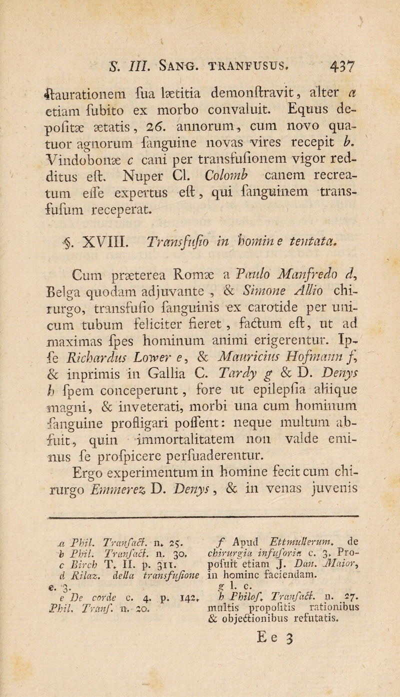 i ftaurationem fua Isetitia demonftravit, alter a etiam fubito ex morbo convaluit. Equus de- politae aetatis, 26. annorum, cum novo qua- tuor agnorum {anguine novas vires recepit b. Vindobonae c cani per transfulionem vigor red¬ ditus eft. Nuper Cl. Colomb canem recrea¬ tum eife expertus eft, qui fanguinem trans- fufum receperat. §. XVIII. Transfujio in 'homine tentata. Cum praeterea Romae a Tanlo Manfredo d, Eelga quodam adjuvante , &amp; Simone Allio chi¬ rurgo, transfufio {anguinis ex carotide per uni¬ cum tubum feliciter fieret , fa&amp;um eft, ut ad maximas fpes hominum animi erigerentur. Ip- fe Richardus Lower e, &amp; Mauricius Hofmann /, &amp; inprimis in Gallia C. Tardy g &amp; D. Denys h fpem conceperunt, fore ut epileplia aliique magni, &amp; inveterati, morbi una cum hominum {anguine profligari polfent: neque multum ab¬ fuit, quin immortalitatem non valde emi¬ nus fe profpicere perfuaderentur. Ergo experimentum in homine fecit cum chi¬ rurgo Enimerez D. Denys, &amp; in venas juvenis .a Phil. Tranfact. ra 2$. f Apud Ettmulierum, de b Phil. Tranfacl. n, 30, chirurgia infuforia e. 3. Pro- c Birch T. II. p. 311. pofuit etiam J. Dati. Maior, d Rilaz. de lia transfujione in homine faciendam, c. 3. g 1. c. e De corde e. 4. p. 142T h Philo/. Tranfatl. p. _ 27. Phil. Tranf. n. 20. multis propofitis rationibus &amp; objectionibus refutatis.