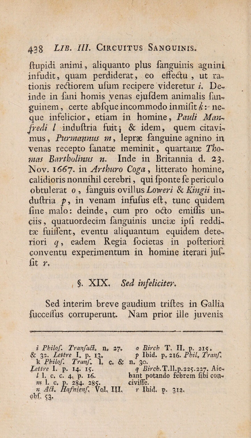 ftupidi animi, aliquanto plus fanguinis agnini infudit, quam perdiderat, eo effedu , ut ra~ tionis rediorem ufum recipere videretur i. De-* inde in fani hornis venas ejufdem animalis fan- guinem, certe abfqueincommodoinmifiti: ne¬ que infelicior, etiam in homine, Pauli Man- jredi l induftria fuit i &amp; idem, quem citavit mus, Purmapinus m, leprse fanguine agnino in venas recepto fanatse meminit, quartanse Tho-&gt; mas Bartholinus n, Inde in Britannia d. 23» Nov. 1667. in Arthuro Coga, litterato homine, calidioris nonnihil cerebri, qui fponte fe periculo obtulerat 0, fanguis ovillus Loweri &amp; Kingii in¬ duftria in venam infufus eft, tunc quidem fine malo: deinde, cum pro odo emiffis un¬ ciis, quatuordecim fanguinis unciae ipfi reddi¬ tae fuiifent, eventu aliquantum equidem dete¬ riori q, eadem Regia focietas in pofteriori conventu experimentum in homine iterari juf* fit r* §. XIX, Sed infeliciter* Sed interim breve gaudium triftes in Gallia fucceffus corruperunt. Nam prior ille juvenis i Pbilof. TranfaB* n* 37* &amp; 32. Lettre I* p. 13* k Philo/. Trem/ 1» c. &amp; JLettre I. p. 14. i$. I L c» c. 4, p. 16. m 1. c, p. 284. 38S1. n AcL Hafnienf. Vol. III. 0 Birch T. II» p. 21$» p Ibid. p» 216. PhiU Tmn/ n» 30. q I?zVcfr.T.lkp.22S.227, Aie¬ bant potando febrem fibi cop,- civiffe. r Ibid, p. 312.