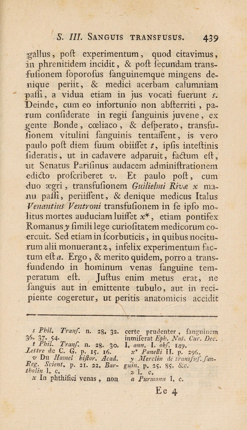 gallus, poft experimentum, quod citavimus, in phrenitidem incidit, &amp; poft fecundam trans- fufionem foporofus fanguinemque mingens de¬ nique periit, &amp; medici acerbam calumniam p&gt;affi, a vidua etiam in jus vocati fuerunt s. Deinde, cum eo infortunio non abfterriti , pa¬ rum confiderate in regii fanguinis juvene, ex gente Ronde , coeliaco , Sc defperato, transfu- fionem vitulini fanguinis tentaifent, is vero paulo poft diem fuum obiiifet /, iplis inteftinis fideratis, ut in cadavere adparuit, facium eft, ■ut Senatus Parifinus audacem adminiftrationem ediclo profcriberet v. Et paulo poft, cum •duo aegri 3 transfufionem Guilielmi Riva x ma¬ nu paffi, periilfent, &amp; denique medicus Italus Venantius Ventroni transfufionem in fe ipfo mo¬ litus mortes auduciamluiifet x*, etiam pontifex Romanusy fimili lege curiofitatem medicorum co¬ ercuit. Sed etiam in fcorbuticis, in quibus nocitu¬ rum alii monuerant 3, infelix experimentum fic¬ tum eft a. Ergo , &amp; merito quidem, porro a trans¬ fundendo in hominum venas fanguine tem¬ peratum eft. Juftus enim metus erat, ne fanguis aut in emittente tubulo, aut in reci¬ piente cogeretur, ut peritis anatomicis accidit s Phil. Tranf. n. 28* 32* certe prudenter, fanguinem 36» 37*. S4* inmiferat Eph. Nat. Cur. Dec. t Phil. Tranf. n. 28. 30. I. ann* I. obf. 149». Xeitre de C. G. p. 1$. 16. x* Pcmelli II. p. 296. v Du Hamel hijior. Acad. y Alerelin de iransfuf. fan~ Reg. Scient* p. 21. 22. Rar- guin. pv 25. 8?- &amp;e. tholin 1„ c. z 1. cf x In phthifici venas , non a Turmam 1. e.