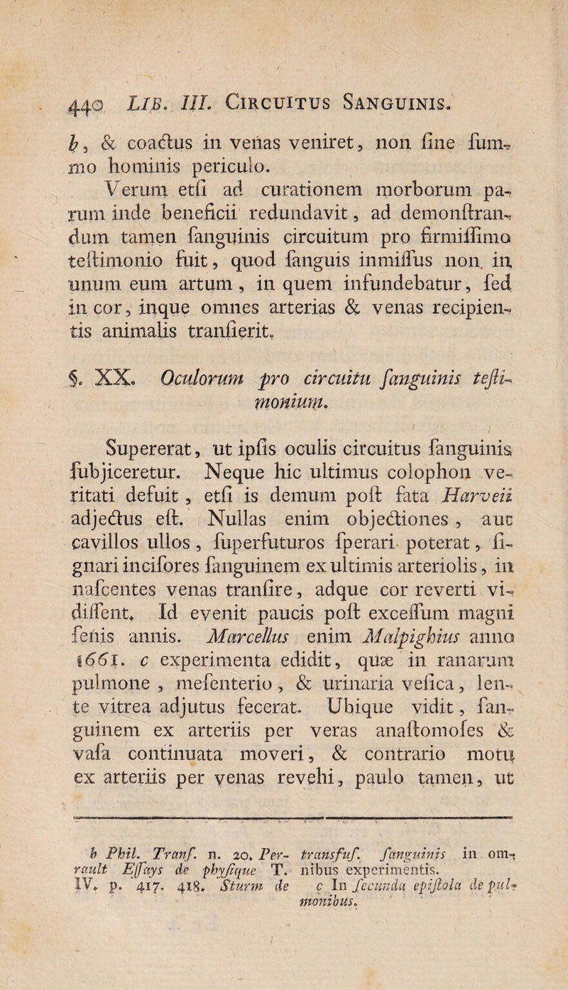 &amp; coadus in venas veniret, non fine fum- mo hominis periculo. Verum etfi ad curationem morborum pa¬ rum inde beneficii redundavit, ad demonlfran- dum tamen fanguinis circuitum pro firmiffimo teftimonio fuit, quod fanguis inmiflus non. in. unum eum artum, in quem infundebatur, fed in cor, inque omnes arterias &amp; venas recipien¬ tis animalis tranfierit §. XX- Oculorum pro circuitu [anguinis tejli- monium. . . , .■)'*' , Supererat, ut ipfis oculis circuitus fanguinis fubjiceretur. Neque hic ultimus colophon ve¬ ritati defuit , etfi is demum poft fata Harveii adjedus eft. Nullas enim objediones , aut cavillos ullos, fuperfuturos fperari poterat, fi- gnari incifores fanguinem ex ultimis arteriolis, in nafcentes venas tranfire, adque cor reverti vi- dhfent* Id evenit paucis poft exceflum magni fenis annis. Marcellus enim Malpighius anno 1661. c experimenta edidit, quse in ranarum pulmone , mefenterio, &amp; urinaria vefica, len¬ te vitrea adjutus fecerat. Ubique vidit, fan¬ guinem ex arteriis per veras anaftomofes &amp; vafa continuata moveri, &amp; contrario moti| ex arteriis per venas revehi, paulo tamen, ut b Phil. Tranf. n. 20. Per- transfuf. fanguinis in 0111-* rault Ejfays de frhyjttyue T. nibus experimentis. IV. p. ‘417, 418. Sturm de c Infecunda efrijlola defrui* monibus.