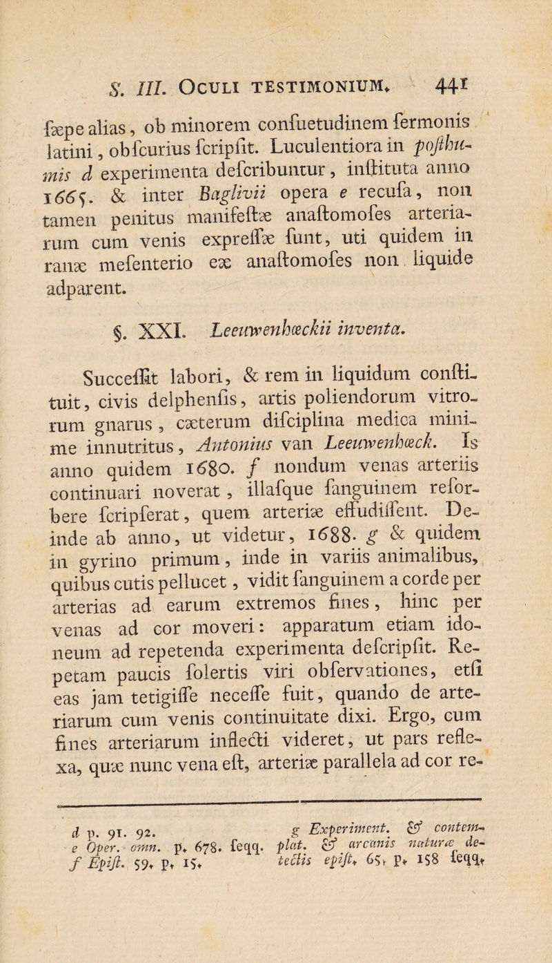 fsepe alias, ob minorem confuetudinem fermonis iatini, obfcurius fcripfit. Luculentiora in pojihu- mis d experimenta defcribuntur, inftituta anno 166^. &amp; inter Baglivii opera e recufa, 11011 tamen penitus manifeftae anaftomofes arteria¬ rum cum venis exprelbe funt, uti quidem in ranse mefenterio esc anaftomofes 11011 liquide adparent. §. XXL Leeuwenhceckii inventa. SuccelEt labori, &amp; rem in liquidum conffiL tuit, civis delphenfis, artis poliendorum vitro» rum gnarus , ese ter um difciplina medica mini¬ me innutritus, Antonius van Leemvenhceck. Is anno quidem 1680. / nondum venas arteriis continuari noverat, illafque fanguinem refor¬ mer e fcripferat, quem arte rise effudiifent. De¬ inde ab anno, ut videtur, 1688. g &amp; quidem in gyrino primum, inde in variis animalibus, quibus cutis pellucet, vidit fanguinem a corde per arterias ad earum extremos fines, hinc per venas ad cor moveri: apparatum etiam ido¬ neum ad repetenda experimenta defcripfit. Re¬ petam paucis folertis viri obfervationes, etfi eas jam tetigifle neceffe fuit, quando de arte¬ riarum cum venis continuitate dixi. Ergo, cum Enes arteriarum inflecti videret, ut pars refle¬ xa, quse nunc vena eft, arterise parallela ad cor re- d p. 91. 92. g Experiment. contem- e Over. omn. p. 678. feqq. piat. &amp; arcanis natura de~ f Epift. 59. p* teclis epifi* 65v V* IS8 Lqqt