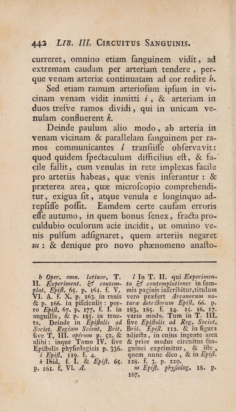 curreret, omnino etiam fanguinem vidit, ad extremam caudam per arteriarii tendere , per- que venam arteriae continuatam ad cor redire h. Sed etiam ramum arteriofum ipfum in vi¬ cinam venam vidit inmitti i , &amp; arteriam in duos treive ramos dividi, qui in unicam ve¬ nulam confluerent L Deinde paulum alio modo, ab arteria in venam vicinam &amp; parallelam fanguinem per ra¬ mos communicantes / tranfiifle obfervavit: quod quidem fpedaculum difficilius eft, &amp; fa-' cile fallit, cum venulas in rete implexas facile pro arteriis habeas, quae venis inferantur : &amp; praeterea area, quae microfcopio comprehendi¬ tur, exigua iit, atque venula e longinquo ad- repiiife poffit. Eamdem certe caufam erroris efle autumo, in quem bonus fenex, frada pro- euldubio oculorum acie incidit, ut omnino ve¬ nis pplfum adiignaret, quem arteriis negaret m : &amp; denique pro novo phaenomeno anafto- h Oper» omn. latinor» T. II. Experiment. &amp; contem¬ plat■, Epijl* 6^. p» 161. f. V* VI. A. f. X* p. 163. in ranis &amp; p. 166. in pifciculis : por¬ ro Epijlv 67» p» 177. f. I. in anguilla, &amp; p. in troc- ta. Deinde in Epijlolis ad Societ. Regiam Scient* Erit» Uve T, IIL optrnm p. 52» &amp; alibi: inque Tomo IV. live Epiftolis phyfiologicis p. 336. i Epijl» 119. f. 4. k Ibici», f. I. &amp; Epijl. 6$. p» 161. f» VI. A. I In T. II. qui Experimen¬ ta &amp; contemplationes in fum- mis paginis infcribitur,titulum vero prosfert Arcanorum na¬ tura de te Horum Epijl„ 66. p. 183. 185. f. 14. I$* 16» 17. vano modo. Tum in T. III» live Epijlolis ad Reg* Societ» Brit. Epijl. 112. &amp; in figura adjecta, in cujus ingente area &amp; prior modus circuitus fan- guinei exprimitur, &amp; ifte , quem nunc dico , &amp; in Epijl. 128. f. 3* P- 220. m Epijl. phyjiolog* 18» p. 167»