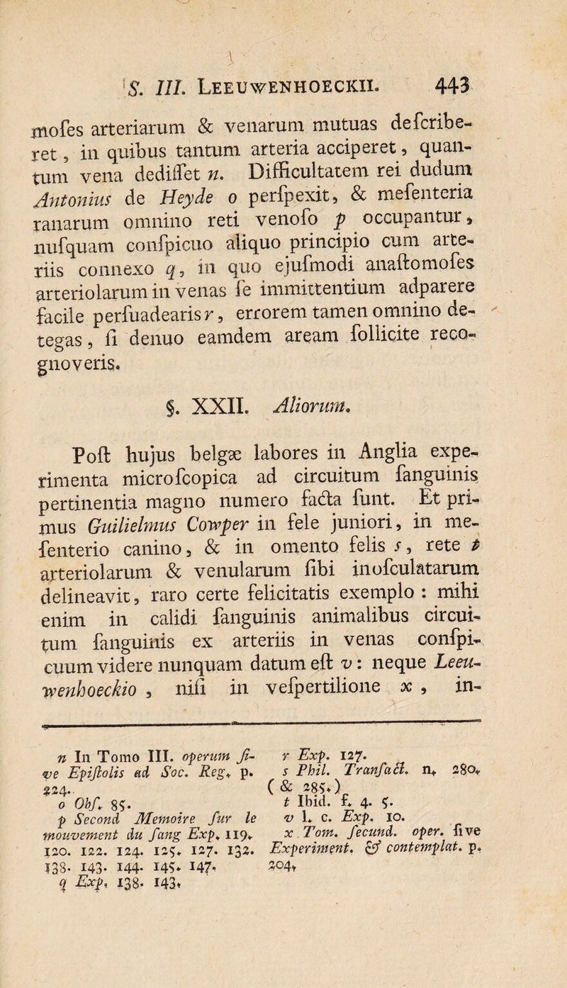 \ : ; • - \S. III. Leeuwenhoeckil 443 mofes arteriarum &amp; venarum mutuas defcribe- xet , in quibus tantum arteria acciperet , quan¬ tum vena dedilfet n. Difficultatem rei dudum Antonius de Heyde o perfpexit, &amp; mefenteria ranarum omnino reti venofo p occupantur, nufquam confpicuo aliquo principio cum arte¬ riis connexo in quo ejufmodi anaftomofes arteriolarum in venas fe immittentium adparere facile perfuadearis r, errorem tamen omnino de¬ tegas , li denuo eamdem aream follicite reco¬ gnoveris, §. XXII. Aliorum. Poft hujus belgse labores in Anglia expe¬ rimenta microfcopica ad circuitum fanguinis pertinentia magno numero fa&amp;a funt. Et pri¬ mus Guilielmus Cowper in fele juniori, in me- fenterio canino, &amp; in omento felis r, rete’* arteriolarum &amp; venularum fibi inofculatarum delineavit, raro certe felicitatis exemplo : mihi enim in calidi fanguinis animalibus circui¬ tum fanguinis ex arteriis in venas confpi- cuum videre nunquam datum eft v: neque Leeu¬ nt enhoeckio , niii in vefpertilione x , in- n In Tomo III. operum ji- ve Epijlolis ad Soc. Reg+ p. £24.. o Obf 8?« p Second Memoire fur le mouv ement du fang Exp* 119. 120. 122. 124. 125. 127. 132. 138- 143- 144- 14?* 147- r Exp. 127. 5 Phil. Tranfatl. n+ 280,. ( &amp; m&gt;) t Ibici, f* 4. $. v 1+ c. Exp. 10. x Tom. fecund. oper. five Experiment. &amp; contemplat, p. S04,