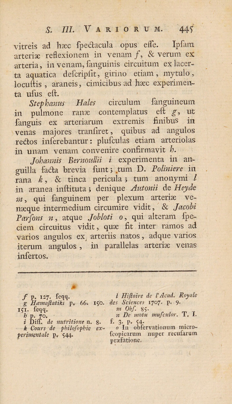 S. III. Variorum. 44? vitreis ad haec fpedacula opus effe. Ipfani arteriae reflexionem in venam /, &amp; verum ex arteria, in venam, fanguinis circuitum ex lacer¬ ta aquatica defcripfit, girino etiam, mytulo, locuftis , araneis, cimicibus ad haec experimeiv ta ufus eft. Stephaniis Hales circulum fanguineum in pulmone ranae contemplatus eft gj ut fanguis ex arteriarum extremis finibus in venas majores tranfiret, quibus ad angulos redos inferebantur: plufculas etiam arteriolas in unam venam convenire confirmavit h. Joh annis Bernoullii i experimenta in an¬ guilla fada brevia funt; tum D. Poliniere in rana k, &amp; tinca pericula j tum anonymi l in aranea inftituta; denique Autonii de Heyde m, qui fanguinem per plexum arterise ve- nxque intermedium circumire vidit, &amp; Jacohi Parfons n, atque Johloti o, qui alteram fpe- ciem circuitus vidit, qux fit inter ramos ad varios angulos ex arteriis natos, adque varios iterum angulos , in parallelas arteriae venas infertos. / p* 127. feqq. g Hcemufiatiks p* 66. I$0. 151. teqq. h p. 70. i DiiT. de nutritione n. 8* k Cours de philofophie ex~ perimentale p* 544. I Hiftoire de VAcad. Royalc des Sciences 1707* P- 9* m Obf. 8$. n De motu mufculor. T. L k 3* P» S4; 0 I11 obiervationum rnicro- fcopicarnm nuper recularum praefatione.