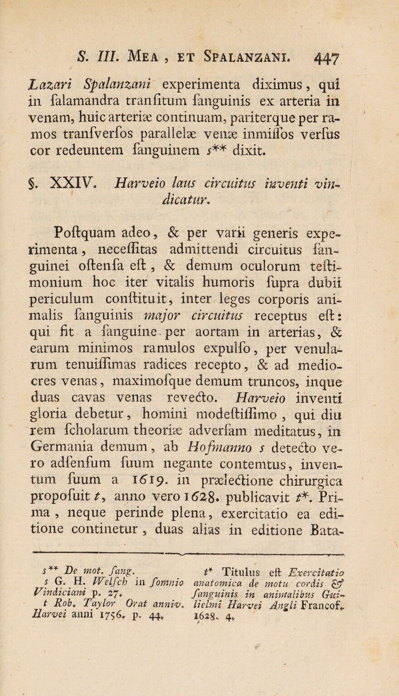Lazari Spalanzani experimenta diximus, qui in falamandra tr an fi tum fanguinis ex arteria in venam, huicarterise continuam, pariter que per ra¬ mos tranfverfos parallelae venae inmiflos verfus cor redeuntem fanguinem s** dixit. §. XXIV. Harveio laus circuitus inventi vin¬ dicatur. Poftquam adeo, &amp; per varii generis expe¬ rimenta , neceffitas admittendi circuitus fan- guinei oftenfa eft , &amp; demum oculorum tefti- monium hoc iter vitalis humoris fupra dubii periculum conftituit, inter leges corporis ani¬ malis fanguinis major circuitus receptus eft: qui fit a fanguine. per aortam in arterias, &amp; earum minimos ramulos expulfo, per venula¬ rum tenuiffimas radices recepto, &amp; ad medio¬ cres venas, maximofque demum truncos, inque duas cavas venas revedo. Harveio inventi gloria debetur, homini modeftiffimo , qui diu rem fcholamm theoriae adverfam meditatus, in Germania demum, ah Hofmanno s detecto ve¬ ro adfenfum fuum negante contemtus, inven¬ tum fuum a 1619. in praei edione chirurgica propofuit /, anno vero 1628. publicavit t*. Pri¬ ma , neque perinde plena, exercitatio ea edi¬ tione continetur , duas alias in editione Bata- s** De mot. fang.' t* Titillus eft Exercitatio s G. H. Welfch ili fomnio anatomica de motu cordis &amp; Vindiciam p. 27. fanguinis in animalibus Gui- t Rob. Taylor Orat annw, lielmi Harvei Angli Francolv Earvei anni 1756, p. 44, 1628.. 4*