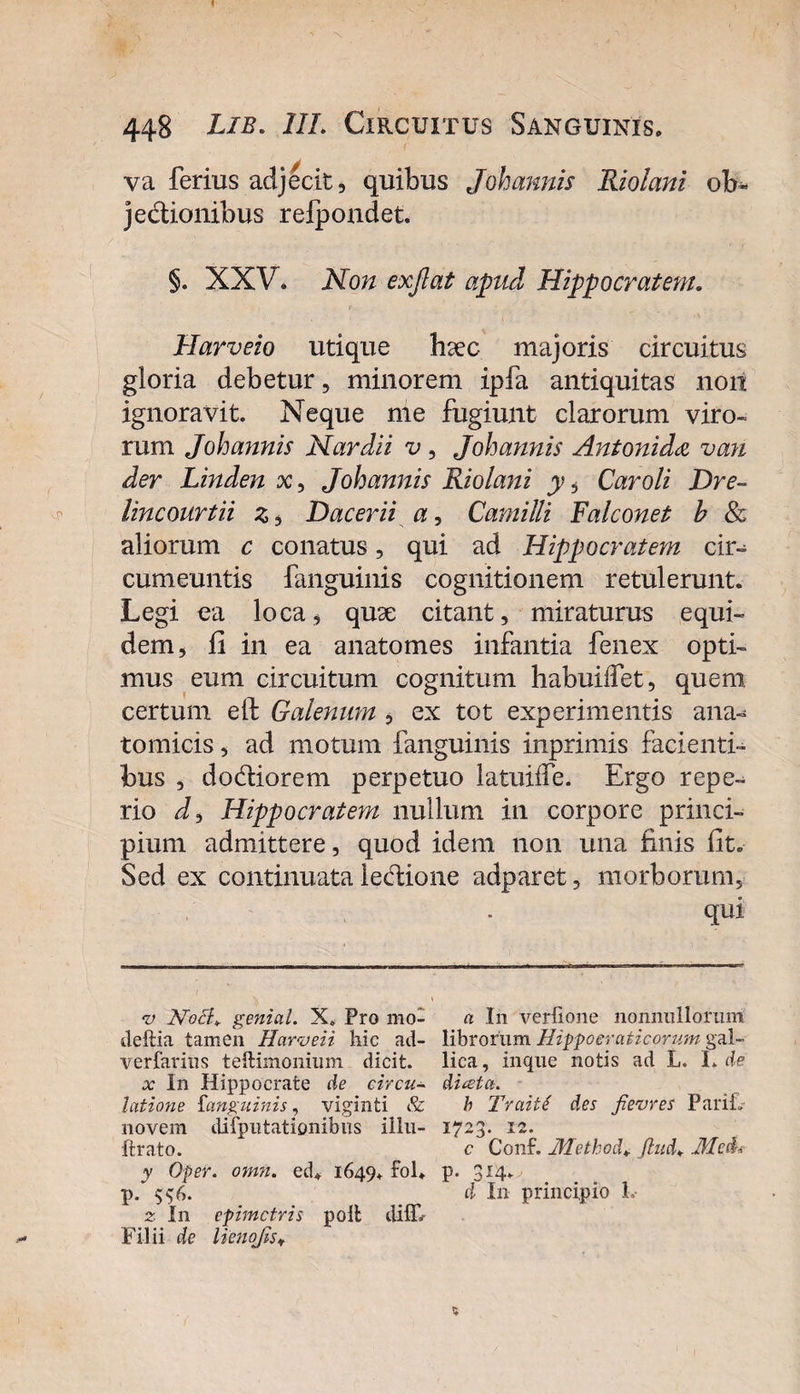 448 Lib. III. Circuitus Sanguinis» va ferius adjecit, quibus Joh annis Riolani ob~ jedionibus refpondet. §. XXV. Non exjlat apud Hippocratem. t - Harveio utique luec majoris circuitus gloria debetur, minorem ipfa antiquitas non ignoravit. Neque me fugiunt clarorum viro¬ rum Johannis Nar dii v , Johannis Antoni d&lt;z vari der Linden x, Johannis Riolani y, Car oli Dre~ lincourtii z, Dacerii a, Camilli Falconet b &amp; aliorum c conatus, qui ad Hippocratem cir-^ cumeuntis fanguinis cognitionem retulerunt. Legi ea loca, quse citant, miraturus equi¬ dem, fi in ea anatomes infantia fenex opti¬ mus eum circuitum cognitum habuilfet, quem certum eft Galenum , ex tot experimentis ana¬ tomicis , ad motum fanguinis inprimis facienti¬ bus , dodiorem perpetuo latuiffe. Ergo repe- rio J, Hippocratem nullum in corpore princi¬ pium admittere, quod idem non una finis fit. Sed ex continuata ledione adparet, morborum, qui •v NocK genial. X. Pro mo- a In verfione nonnullorum deftia tamen Harveii hic ad- librorum Hippoeraticorum gal- verfarius teftimonium dicit, lica, inque notis ad L. L de x In Hippocrate de eircu- ditet a. latione fanguinis, viginti &amp; b Traite' des fievres PariL novem difputationibus illu- 1723. 12. ftrato. c Conf. JHethod* Jhid. Med* y Oper. omii. ed* 1649+ fol» p. 314* p. d In principio L 2- I11 epimetris polfc diflf. Filii de licnojis* %