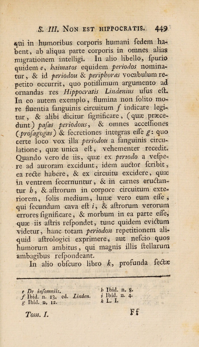 qtii in humoribus corporis humani fedem ha-* bent, ab aliqua parte corporis in omnes alias migrationem intelligb In alio libello, fpurio quidem e, baimatos equidem periodos nomina¬ tur , &amp; id periodou &amp; peripboras vocabulum re¬ petito occurrit, quo potiffimurn argumento ad ornandas res Hippocratis Lindenius ufus elt I11 eo autem exemplo, flumina non folito mo¬ re fluentia {anguinis circuitum / indicare legi¬ tur , &amp; alibi dicitur fignificare, (quae praece¬ dunt) pafas periodous, &amp; omnes acceffioiies Cprofagogas) &amp; fecretiones integras efle g: quo certe loco vox illa periodou a fanguinis circu¬ latione , quae unica eft, vehementer recedit. Quando vero de iis, quae ex periodo a vefpe- re ad auroram, excidunt * idem audor fcribit, ea rede habere, &amp; ex circuitu excidere, quae in ventrem fecernuntur, &amp; in carnes eradan¬ tur /j, &amp; aftrorum in corpore circuitum exte¬ riorem, folis medium, lunae vero eum efle , qui fecundum cava eft i, &amp; aftrorum verorum errores fignificare, &amp; morbum in ea parte efle, <piae iis aftris refpondet, tunc quidem evidum videtur, hanc totam periodou repetitionem ali¬ quid aftrologici exprimere 4 aut nefcio quos humorum ambitus, qui magnis illis ftellarum ambagibus refpondeant. In alio obfcuro libro profunda fedae e De infomniis, f Ibid. n. 13* ed. Linden. g Ibid. n* 12. h Ibid. ru 8 i Ibid. 11. 4. k L. L Toni, L Ff /