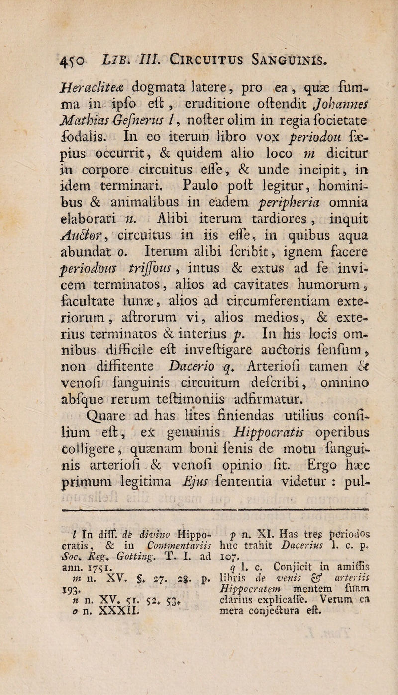 Heraclitei dogmata latere, pro ea , quae fum- ma in ipfo eft , eruditione oftendit Jolmnnes MathiasGefnerus /, nofterolim in regia focietate fodalis. In eo iterum libro vox periodou fe- pius occurrit) &amp; quidem alio loco m dicitur in corpore circuitus ede, &amp; unde incipit) in idem terminari, Paulo poft legitur, homini¬ bus &amp; animalibus in eadem peripheria omnia elaborari n. Alibi iterum tardiores, inquit Au&amp;or, circuitus in iis effe, in quibus aqua abundat o, Iterum alibi fcnbit, ignem facere periochas trijjhus, intus &amp; extus ad fe invi¬ cem terminatos, alios ad cavitates humorum , facultate lunae, alios ad circumferentiam exte¬ riorum , aftrorum vi, alios medios, &amp; exte¬ rius terminatos &amp; interius p. In his locis om¬ nibus difficile eft inveftigare au&amp;oris fenfum , non diffitente Dacerio q. Arteriofi tamen U venofi fanguinis circuitum defer ibi, omnino abfque rerum teftimoniis adfirmatur. Quare ad has lites finiendas utilius conii- liurn eft, e£ genuinis Hippocratis operibus colligere, quaenam boni fenis de motu fangui¬ nis arteriofi &amp; venoll opinio fit. Ergo haec primum legitima Ejus fententia videtur : pul- l In dHfl dt ditnno Hippo- p n. XI. Has tre£ periodos cratis, &amp; in Commentariis huc trahit Dacerius 1. c. p. SocRe}r* Gotting. T. I. ad 107. ann. 175:1. q 1. c. Conjicit in amiflis m 11. XV. §. 27. 2$. p. libris de vertis &amp; arteriis 193. Hippocratem mentem fitam n n. XV. $r. 5:2. $3* clarius explicaffe. Verum ea o n. XXXII. mera conje&amp;ura eft.