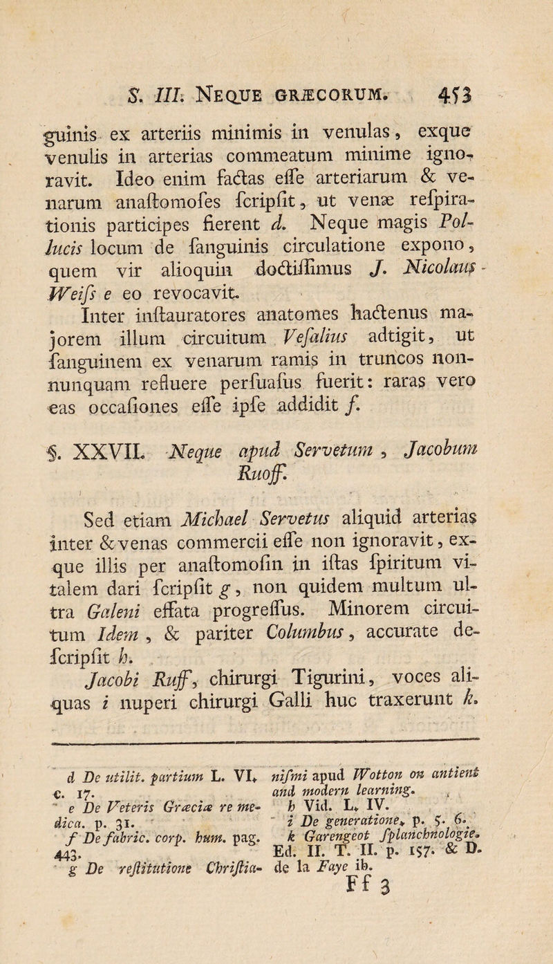 guinis ex arteriis minimis in venulas, exque venulis in arterias commeatum minime igno¬ ravit. Ideo enim facflas efle arteriarum &amp; ve¬ narum anaftomofes fcripfit, ut venae refpira- tionis participes fierent d. Neque magis Pol¬ lucis locum de fanguinis circulatione expono, quem, vir alioquin .dodtifiimus J, Nicolaus - Weifs e eo revocavit. Inter inftauratores anatomes hadtenus ma¬ jorem illum circuitum Vefalius adtigit, ut fanguinem ex venarum ramis in truncos non- nunquam refluere perfuaius fuerit: raras vero eas occafiones e fle ipfe addidit f, XXVIL Neque apud Servetum , Jacobum Ruojf. Sed etiam Michael Ser vetus aliquid arterias inter &amp; venas commercii efle non ignoravit, ex¬ que illis per anaftomofin in iftas fpiritum vi¬ talem dari fcripfit g, non quidem multum ul¬ tra Galeni effata progreflus. Minorem circui¬ tum Idem , &amp; pariter Columbus, accurate de¬ fer ip fit h. Jacobi Ruffy chirurgi Tigurini, voces ali¬ quas i nuperi chirurgi Galli huc traxerunt k. d De utilit. partium L. VI* c. 17- e De Veteris Gracile re me¬ dica. p. 31. f Defabric. corp. hum. pag. 443 g De rejiitutione Chrijlia- nifmi apud JVotton 011 antienl and modern learning, h Vid. L* IV. i De generatione* p. 5'. 6* k Garengeot fplanchnologie* Ed. II. T. II. p. 157- &amp; D* de la Faye ib. Ff 3