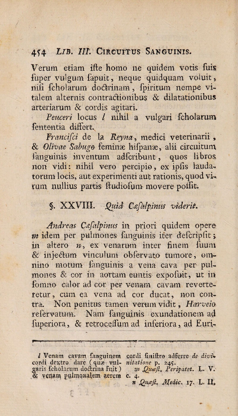 Verum etiam ifte homo ne quidem votis fuis fuper vulgum lapuit, neque quidquam voluit&gt; niii feholarum dodlrinam, fpiritum nempe vi¬ talem alternis contractionibus &amp; dilatationibus arteriarum &amp; cordis agitari. Teucer i locus / nihil a vulgari feholarum feutentia differt Francifci de la Reyna, medici veterinarii , &amp; Olivae Sabugo feminae hifpanse, alii circuitum, fanguinis inventum adferibunt, quos libros non vidi: nihil vero percipio, ex ipfis- lauda¬ torum locis, aut experimenti aut rationis, quod vi¬ vum nullius partis ftudiofum movere polfit. §. XXVIII. Qiiid Cdfalpjmis viderit. Andreas Cccfalpintts in priori quidem opere m idem per pulmones fanguinis iter delcrtpfit &gt; in altero ex venarum inter finem fuum &amp; injedhim vinculum obfervato tumore , om¬ nino motum fanguinis a vena cava per pul¬ mones &amp; cor in aortam euntis ex po fuit, ut in fomno calor ad cor per venam cavam reverte¬ retur, cum ea vena ad cor ducat, non con¬ tra. Non penitus tamen verum vidit, Harveia refervatum. Nam fanguinis exundationem ad fuperiora, &amp; retrocelfum ad inferiora, ad Euri- ** i - ■ . ii ■ i11 .. .1 ■ .. — l Venam cavam fanguinem cordi finiftro adferre de divi* cordi dextro dare (quae vul- nitatione p. 245. faris feholarum do&amp;rina fuit) m Pcripatet. L. V. : pulniQHatem ^erem c. 4. n Qti.ajh Medie, 17. L» 11«