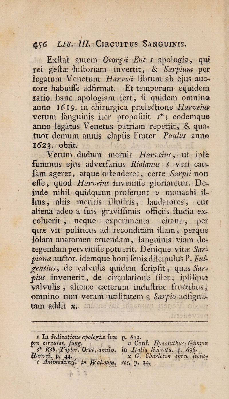 Exftat autem Georgii Ent s apologia, qui rei geitae f ultoriam invertit, &amp; Sarpium per legatum Venetum Harveii librum ab ejus auc¬ tore habuilTe adfirmat. Et temporum equidem ratio hanc apologiam fert, ii quidem omnino anno 1^19. in chirurgica prdedione Harveius verum fanguinis iter propofuit eodemque anno legatus Venetus patriam repetiit, &amp; qua-, tuor demum annis elapiis Frater Paulus anno 1623. obiit. Verum dudum meruit Harveius, ut ipfe fummus ejus adverfarius Riolanus t veri cau- fam ageret, atque offenderet, certe SarpM non efle, quod Harveius inveniffe gloriaretur. De¬ inde nihil quidquam proferunt v monachi il¬ lius , aliis meritis illuifris, laudatores, cur aliena adeo a fuis graviffimis officiis lfudia ex¬ coluerit , neque experimenta citant , per quae vir politicus ad reconditam, illam, perque folam anatomen eruendam, fanguinis viam de¬ tegendam pervenilfe potuerit. Denique vitae Sar- piandi audor, idemque boni fenis difcipulus P. Ful¬ gentius, de valvulis quidem fcripllt, quas Sar~ pius invenerit, de circulatione filet, ipfifque valvulis , alienae caeterum induftrise frudibus, omnino non veram utilitatem a Sarpio adfigna- tam addit x; s In dedicatione apologia ftne p. 613. fro circulat, fang. u Conf. Hyacinthus - Gimnm s* Roh. Taylor. Orat./anniv. in Italia licerata. p. 696.. Marvei♦ p. 44. ^ G. Charlcton ihree lectu* t Animadverf. in Wal&amp;um. res„ p. 24.