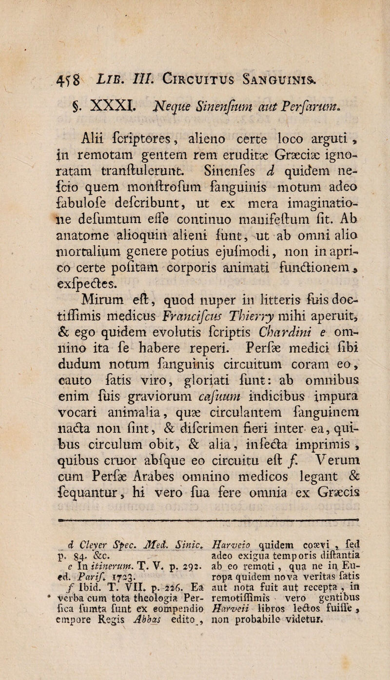 §. XXXI. Neque Sinenfiwn aut Perferum. Alii foriptores, alieno certe loco arguti» in remotam gentem rem eruditae Graeciae igno¬ ratam tranftulerunt. Sinenfes d quidem ne- fcio quem monftrofum fanguinis motum adeo fabulofe defcribunt, ut ex mera imaginatio¬ ne defumtum ede continuo manifeftum fit. Ab anatome alioquin alieni funt, ut ab omni alio mortalium genere potius ejufinodi, non in apri¬ co certe pofitam corporis animati functionem ^ exfpeCles. Mirum eft, quod nuper in litteris fuis doe- tiffimis medicus Francifcus Thierry mihi aperuit, &amp; ego quidem evolutis fcriptis Chardini e om¬ nino ita fe habere reperi. Perfae medici fibi dudum notum fanguinis circuitum coram eo, cauto fatis viro, gloriati funt: ab omnibus enim fuis graviorum cafuum indicibus impura vocari animalia, quae circulantem fanguinem nacta non fint, &amp; difcrimen fieri inter ea, qui¬ bus circulum obh, &amp; alia , infeCla imprimis , quibus eruor abfque eo circuitu eft /. Verum cum Perfae Arabes omnino medicos legant &amp; fequantur, hi vero fua fere omnia ex Graecis d Cleyer Spec. jlfed. Sinic* * Harveio quidem coaevi , feci p. S4- &amp;c. adeo exigua temporis diftantia e In itinerum. T- V. p. 292. ab eo remqti , qua ne in En- ed. Pari/*. 1723. ropa quidem nova veritas fatis / Ibid. T. VII. p. 226. Ea aut nota fuit aut recepta , in • verba cum tota theologia Per- remotiflimis vero gentibus fica fumta funt ex eompendio Harveii libros leftos fuiffe , empore Regis Abbas edito , non probabile videtur.