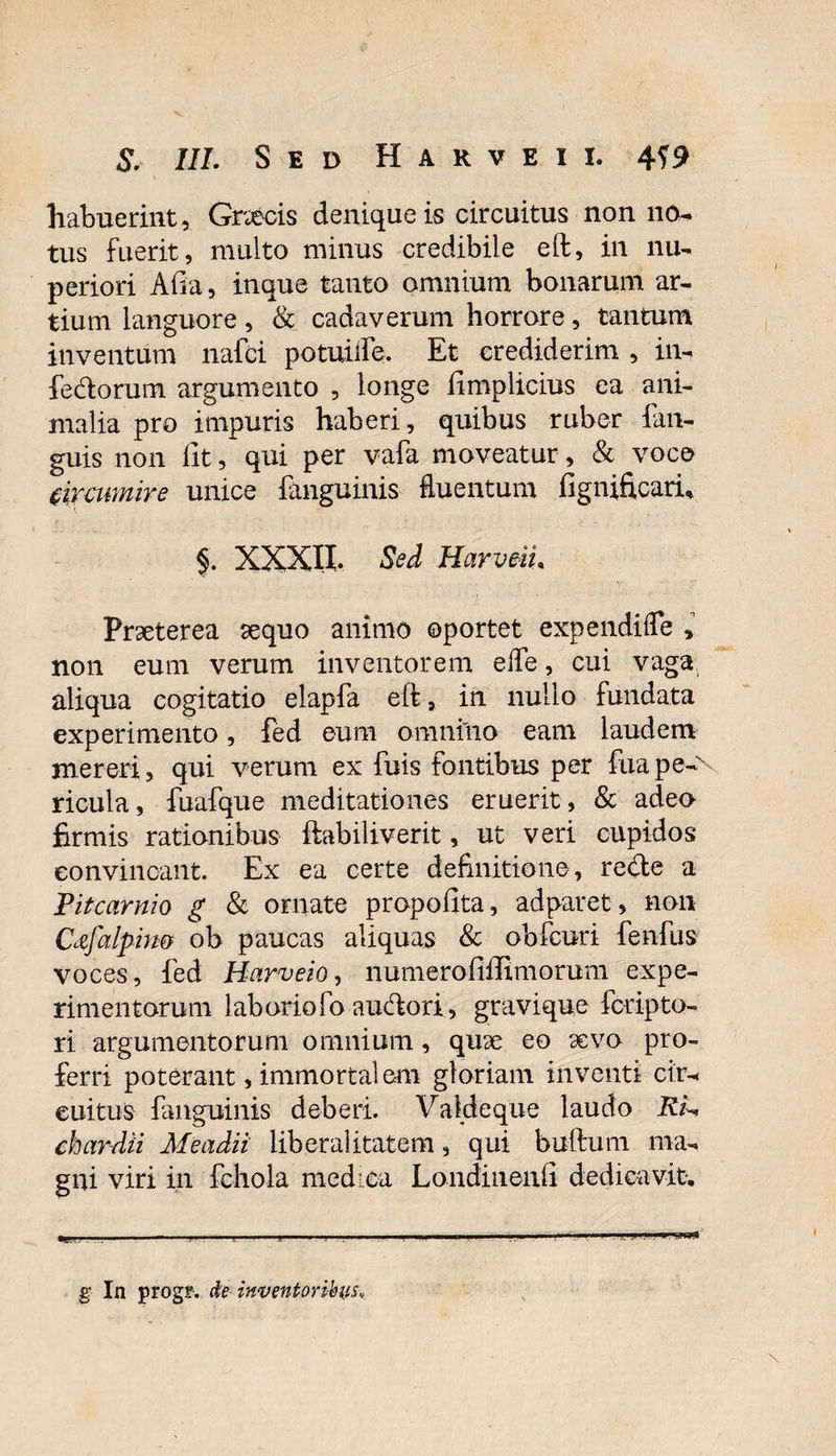 habuerint, Gnecis denique is circuitus non no¬ tus fuerit, multo minus credibile eft, in nu¬ periori Afra, inque tanto omnium bonarum ar¬ tium languore, &amp; cadaverum horrore, tantum inventum nafci potuiife. Et crediderim , in¬ fertorum argumento , longe frmplicius ea ani¬ malia pro impuris haberi, quibus ruber fan- guis non iit, qui per vafa moveatur, &amp; voco circumire unice {anguinis- fluentum fignificarfi §. XXXII. Sed Harveiu Praeterea aequo animo oportet expendifle , non eum verum inventorem e fle, cui vaga aliqua cogitatio elapfa eft, in nullo fundata experimento, fed eum omnino eam laudem mereri, qui verum ex fuis fontibus per fuape-N ricula, fuafque meditationes eruerit , &amp; adeo firmis rationibus ftabiliverit, ut veri cupidos convincant. Ex ea certe definitione, rerte a Pitcarnio g &amp; ornate propofita, adparet, non Cafalpim ob paucas aliquas &amp; obfcuri fenfus voces, fed Harveio, numerofrffimorum expe¬ rimentorum laboriofo aurtori, gravique fcripto¬ ri argumentorum omnium, quae eo aevo pro¬ ferri poterant, immortalem gloriam inventi cir¬ cuitus {anguinis- deberi. Valdeque laudo Rk chardti Me adii liberalitatem, qui buftum ma¬ gni viri in fc-hola medica Londiiienfi dedicavit. g In progf. de inventoribus*