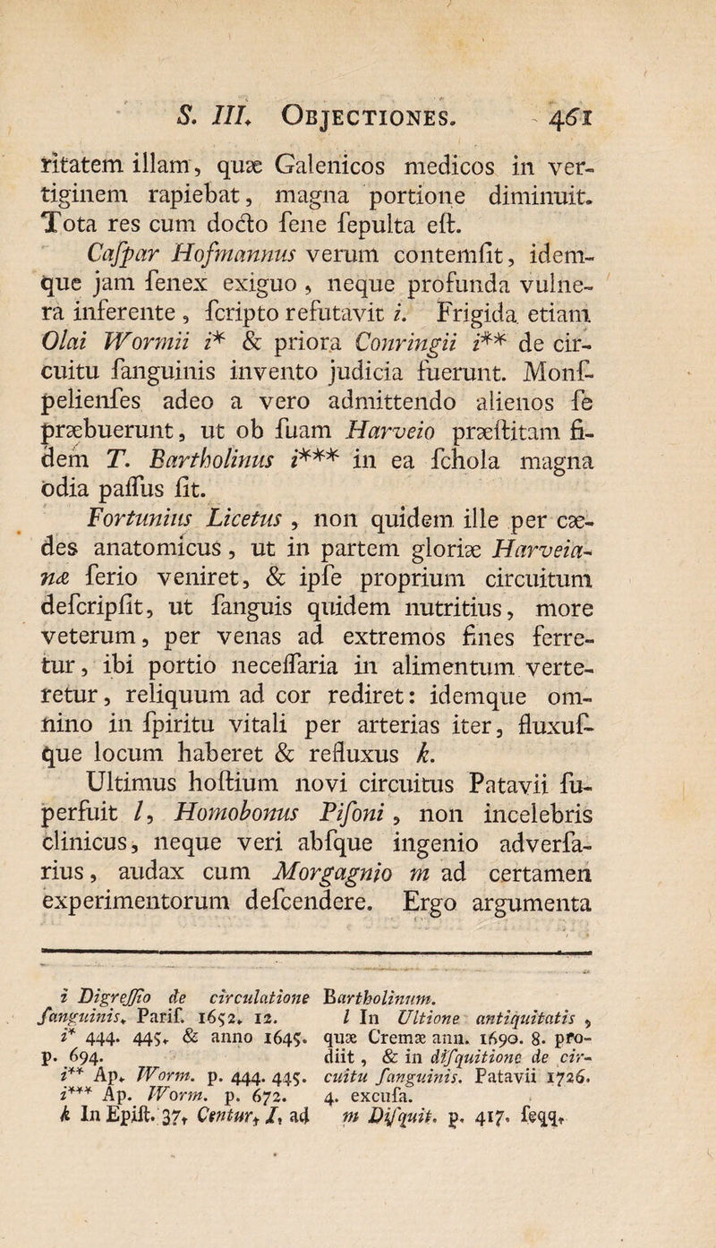 ritatem illam , quse Galenicos medicos in ver¬ tiginem rapiebat, magna portione diminuit* Tota res cum dodo fene fepulta eft. Cafpar Hofmannus verum contemfit, idem- que jam fenex exiguo , neque profunda vulne¬ ra inferente , fcripto refutavit i. Frigida etiam. Olai Wormii i* &amp; priora Conringii i** de cir¬ cuitu fanguinis invento judicia fuerunt. Monf- pelienfes adeo a vero admittendo alienos fe prsebuerunt, ut ob fuam Harveio prselfitam fi¬ dem T. Bartholinus i*** in ea fchola magna odia paifus fit. Fortunius Licetus , non quidem ille per cae¬ des anatomicus, ut in partem glorise Harveia- ferio veniret, &amp; ipfe proprium circuitum defcripfit, ut fanguis quidem nutritius, more veterum, per venas ad extremos fines ferre¬ tur, ibi portio neceifaria in alimentum verte¬ retur , reliquum ad cor rediret: idemque om¬ nino in fpiritu vitali per arterias iter, fluxuf* que locum haberet &amp; refluxus k. Ultimus hoftium novi circuitus Patavii fu- perfuit /, Homobonus Pifoni, non incelebris clinicus, neque veri abfque ingenio adverfa- rius, audax cum Morgagnio m ad certamen experimentorum defcendere. Ergo argumenta i DigreJ/io de circulatione fanguinis\ Parif. 1652. 12. i* 444* 44S* &amp; anno 1645. p. 694. CAP* W,%m' p- 444- 445- z* * Ap. Worm. p. 672. k In Epift. 37, Centurf /, aci B artholinum. I In Ultione antiquitatis , quse Cremse ann. 1690. 8- pro¬ diit , &amp; in difquitionc de cir¬ cuitu fanguinis. Patavii 1726. 4. excufa. m Difquii, p, 417. feqq.
