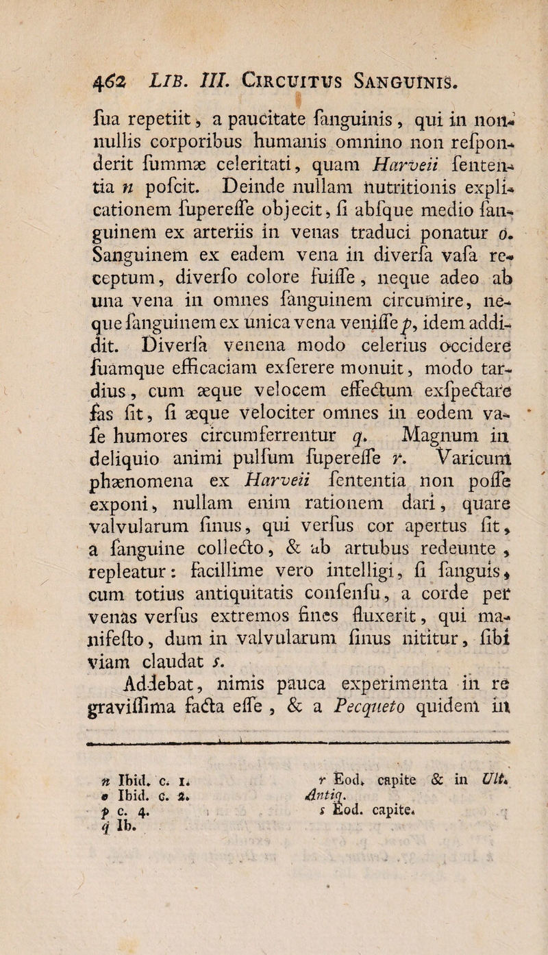fua repetiit , a paucitate fanguinis , qui in non¬ nullis corporibus humanis omnino non refpon- derit fummse celeritati, quam Harveii fenten¬ tia n pofcit. Deinde nullam ilutritionis expli¬ cationem fupereiTe objecit 5 ii abfque medio fan- guinem ex arteriis in venas traduci ponatur o. Sanguinem ex eadem vena in diverfa vafa re¬ ceptum , diverfo colore fuifle, neque adeo ab una vena in omnes fanguinem circumire, ne¬ que fanguinem ex unica vena venifle^, idem addi¬ dit. Diverfa venena modo celerius occidere Juamque efficaciam exferere monuit, modo tar¬ dius , cum aeque velocem effedtum exfpeftare fas lit, fi aeque velociter omnes in eodem va- * fe humores circumferrentur q. Magnum iii deliquio animi pullum fupereiTe r. Varicum phaenomena ex Harveii fententia non pofle exponi, nullam enim rationem dari, quare valvularum finus, qui verfus cor apertus lit, a fanguine collecto, &amp; ab artubus redeunte , repleatur: Facillime vero intelligi, fi fanguis* cum totius antiquitatis confenfu, a corde per venas verfus extremos fines fluxerit, qui ma- nifefto, dum in valvularum finus nititur, fibl viam claudat s. Addebat, nimis pauca experimenta iii re graviffima fadta elfe , &amp; a Pecqueto quidem iit n Ibid. 0 Ibid. i lb. c. 1* c. st. r Eod*. capite &amp; in UIt. dntiq. s Eod. capite*