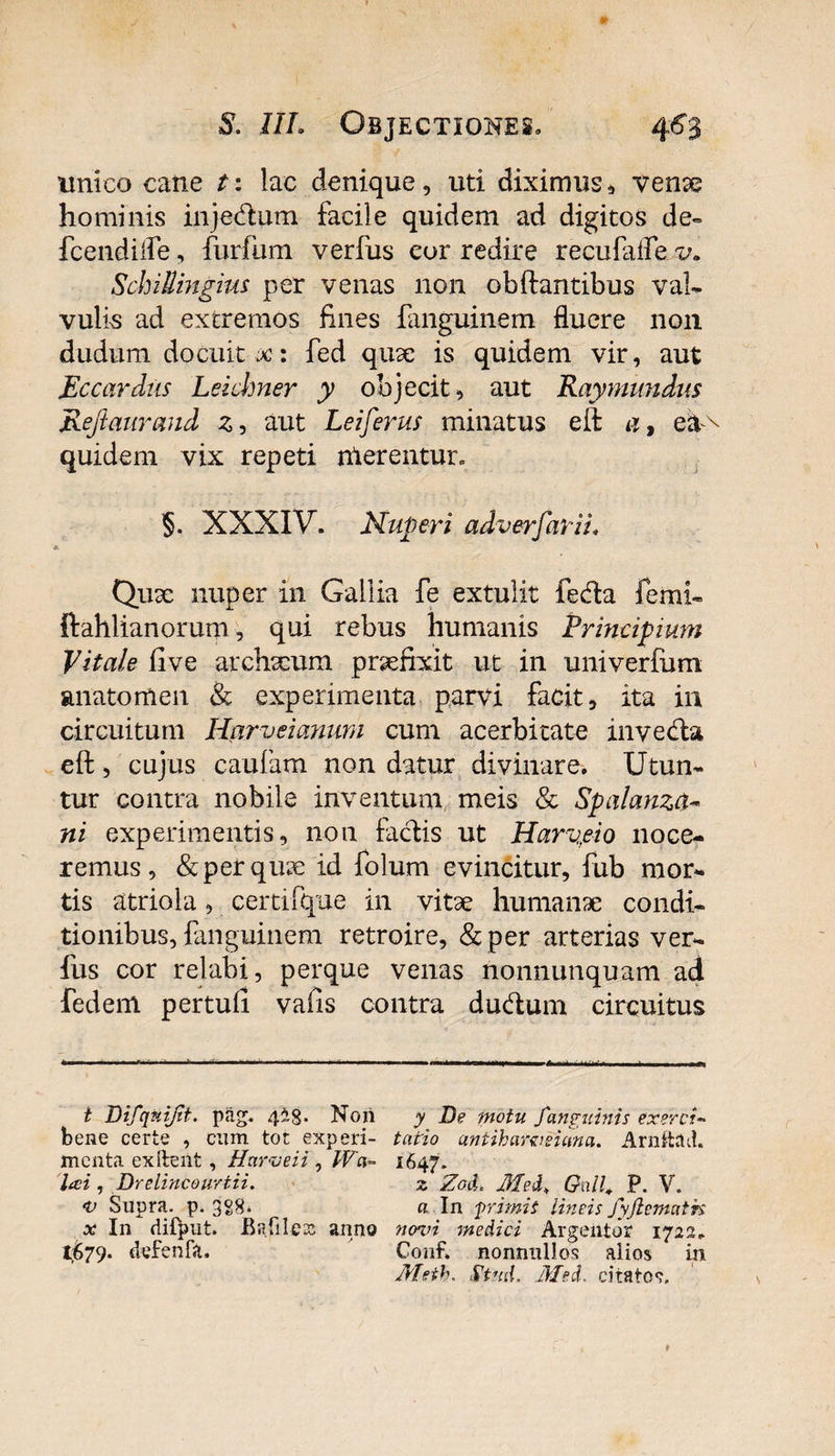 unico cane t: lac denique, uti diximus * venae hominis injedum facile quidem ad digitos de- fcendilfe, furfum verfus eor redire recufafle v. Schillingius per venas non obftantibus vah vulis ad extremos fines fanguinem fluere non dudum docuit x: fed quae is quidem vir, aut Eccardns Leichner y objecit, aut Raymundus Reftaurand z, aut Leiferus minatus eft a, ea^ quidem vix repeti nlerentur. §. XXXIV. Nuperi adverfarii. Qux nuper in Gallia fe extulit feda femh ftahlianorum, qui rebus humanis Principium Vitale five archxum praefixit ut in univerfum anatomen &amp; experimenta parvi facit, ita in circuitum Harveianum cum acerbitate inveda eft, cujus caufam non datur divinare. Utun¬ tur contra nobile inventum meis &amp; Spalanza- ni experimentis, non fadis ut Harvpio noce¬ remus, &amp;perqux id folum evincitur, fub mor¬ tis atriola, certifque in vitae humanae condi¬ tionibus, fanguinem retroire, &amp;per arterias ver¬ fus cor relabi, perque venas nonnunquam ad fedem pertuli vafis contra dudum circuitus t Difquijit. pag. 4i8* Non bene certe , cum tot experi¬ menta ex itent , Harveii , JVa- lai , Drelincourtii. •v Supra, p. 3S8* x In difput. BafileDs anno 1,679. defenfa. y tDe motu f anguinis exerci¬ tatio antiharveiema. Arnthld. 1647. z ZotL Mei, Onll., P. V. a In f rimis lineis fyjlemath no^oi medici Argeiitor 1722. Conf. nonnullos alios in Metb. St uti. Med. citato?.