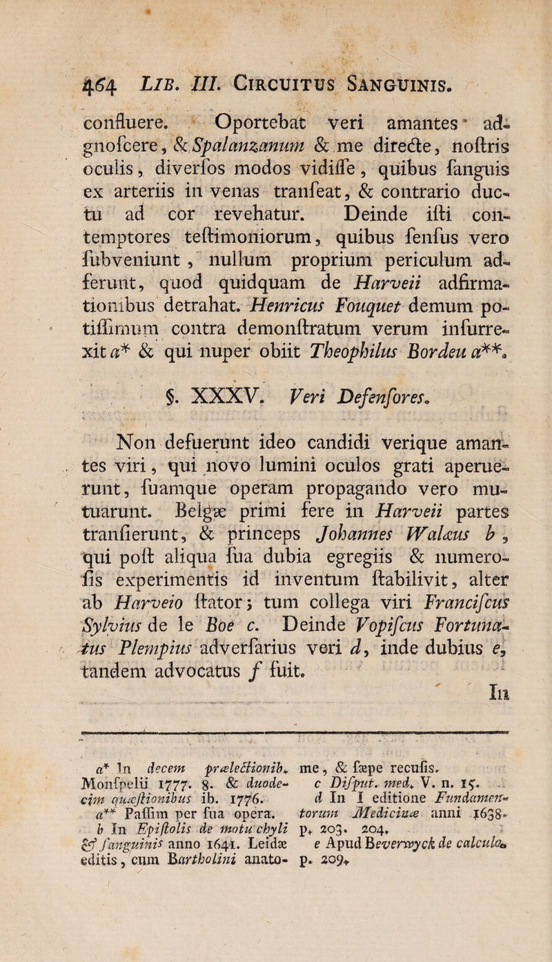 confluere. Oportebat veri amantes ad- gnofcere, tkSpalanzanum &amp; me diredte, noftris oculis, diverfos modos vidifle, quibus {anguis ex arteriis in venas tranfeat, &amp; contrario duc¬ tu ad cor revehatur. Deinde ifti con¬ temptores teftimoniorum, quibus fenfus vero fubveniunt , nullum proprium periculum ad- ferunt, quod quidquam de Harveii adfirma- tiombus detrahat. Henricus Fouquet demum po« tiffimum contra demonftratum verum infurre- xit a* &amp; qui nuper obiit Theophilus Bordeu a*** §. XXXV. Veri Defenfores0 . t \ ^ • ■» , , • V / , ' ' ' V Non defuerunt ideo candidi verique aman« tes viri, qui novo lumini oculos grati aperue¬ runt, fuamque operam propagando vero mu¬ tuarunt. Belgae primi fere in Harveii partes traniierunt, &amp; princeps Johannes WaUus b 5 qui poft aliqua fua dubia egregiis &amp; numero- hs experimentis id inventum ftabilivit, alter ab Harveio itator; tum collega viri Francifcus Sylvius de le Boe c. Deinde Vopifcus Fortuna- tus Flempius adverfarius veri inde dubius e, tandem advocatus / fuit. Iu a* In decem puele 5lionib+ me, &amp; faepe recufis. Monfpeiii 1777. 8- &amp; duode- c Difptt. med* V. n. i£. cjm quafiionibus ib. 1776. d In I editione Fundamen- a** Paffim per fua opera. torum Medicina anni 1638» b In Epiflolis de motu chyli p* 203. 204. &amp; fanguinis anno 1641. Leidae e Apud Beverwyck de calculo* editis, cum Bartholini anato- p. zo%