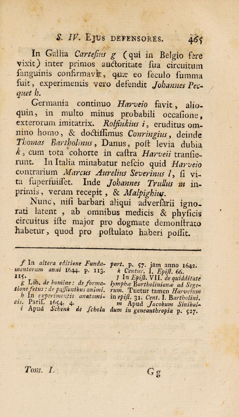 \ &amp; IV. Ejus defensores* 46$ / In Gallia Cartefius g (qui in Belgio fere vixit) inter primos audoritate fua circuitum fanguinis confirmavit, qu;v eo feculo fumma fuit, experimentis vero defendit Johannes Pec« quet h. Germania continuo Harveio favit, aiio- quin, in multo minus probabili occafione, exterorum imitatrix. Rolfinkius i, eruditus om¬ nino horno, &amp; dodiffimus Conringius, deinde Thonias Bartholinus, Danus, poifc levia dubia k., cum tota cohorte in caftra Harveii tranfie- runt. I11 Italia minabatur nefcio quid Harveio contrarium Marcus Aurelius Severinus /, fi vi¬ ta fuperfuiifet. Inde Johannes Trullus m in- primis, verum recepit, &amp; Malpighius. Nunc, nifi barbari aliqui adverftrii igno¬ rati latent , ab omnibus medicis Sc pbyficis circuitus iite major pro dogmate demonllrato habetur, quod pro poftulato haberi pofiit. f In altera editisne Funda~ fart. p. $7. jam anno 1642. mentorum anni 1644. p. 113. k Centur. 1. Epifl. 60. I£S* , j , „ l In Epifl. VII. dequidditate g Lib .de homine: deforma~ lympha Bartholinum# ad Sege~ Uone fetus: depcfjiombm animi, rum. Tuetur tamen Harvemn f experimentis an atomi- m epifl. 31. Cent. L Bartholini. r« Tom, '/... G at 'o