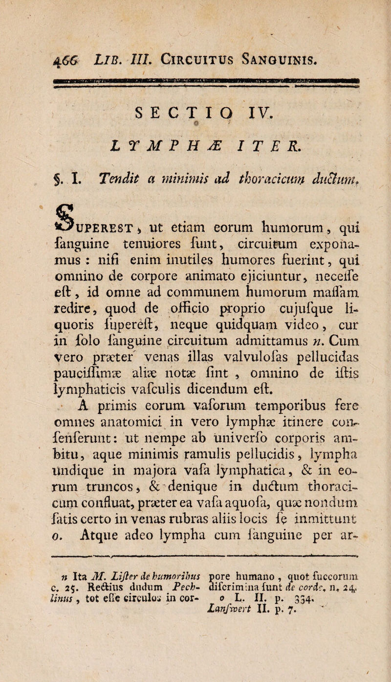 S E C T I O IV. 0 * LYMPHA ITER. §. I. Tendit a minimis ad thoracicum du&amp;unh ^uperest i, ut etiam eorum humorum , qui fanguine tenuiores funt, circuitum expona¬ mus : nifi enim inutiles humores fuerint, qui omnino de corpore animato ejiciuntur, neceife eft, id omne ad communem humorum maflam redire, quod de officio proprio cujufque li¬ quoris fiipereft, neque quidquam video, cur in folo fanguine circuitum admittamus n. Cum vero praeter venas illas valvuiofas pellucidas pauciilimae aliae notae fint , omnino de iftis lymphaticis vafculis dicendum eft. A primis eorum vaforum temporibus fere omnes anatomici in vero lymphae itinere coiv fenferunt: ut nempe ab univerfo corporis am¬ bitu, aque minimis ^amulis pellucidis, lympha undique in majora vafa lymphatica, &amp; in eo¬ rum truncos, denique in diuftum thoraci¬ cum confluat, praeter ea vafa aquofa, qux nondum fatis certo in venas rubras aliis locis le inmittunt o. Atque adeo lympha cum 1 anguine per ar- n Ita M. Lijler de humoribus pore humano, quot fuccoruin c. 2$. Redtilis cludum JPech- difcrimina funt de corde, 11, 24. Unus , tot efie circulo:» in cor- 0 L. II. p. 334. Lanfvoert II. p. 7.